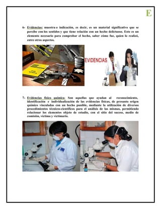 6- Evidencias: muestra o indicación, es decir, es un material significativo que se
percibe con los sentidos y que tiene relación con un hecho delictuoso. Esto es un
elemento necesario para comprobar el hecho, saber cómo fue, quien lo realizó,
entre otros aspectos.
7- Evidencias físico química: Son aquellas que ayudan al reconocimiento,
identificación e individualización de las evidencias físicas, de presunto origen
químico vinculadas con un hecho punible, mediante la utilización de diversos
procedimientos técnicos-científicos para el análisis de las mismas, permitiendo
relacionar los elementos objeto de estudio, con el sitio del suceso, medio de
comisión, víctima y victimario.
E
 
