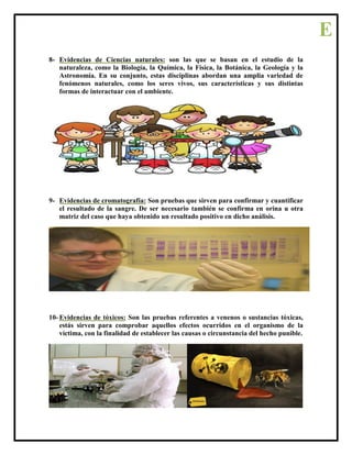 8- Evidencias de Ciencias naturales: son las que se basan en el estudio de la
naturaleza, como la Biología, la Química, la Física, la Botánica, la Geología y la
Astronomía. En su conjunto, estas disciplinas abordan una amplia variedad de
fenómenos naturales, como los seres vivos, sus características y sus distintas
formas de interactuar con el ambiente.
9- Evidencias de cromatografía: Son pruebas que sirven para confirmar y cuantificar
el resultado de la sangre. De ser necesario también se confirma en orina u otra
matriz del caso que haya obtenido un resultado positivo en dicho análisis.
10- Evidencias de tóxicos: Son las pruebas referentes a venenos o sustancias tóxicas,
estás sirven para comprobar aquellos efectos ocurridos en el organismo de la
víctima, con la finalidad de establecer las causas o circunstancia del hecho punible.
E
 