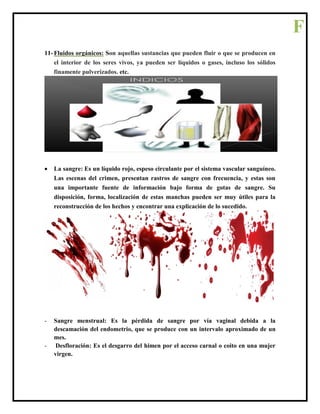 11- Fluidos orgánicos: Son aquellas sustancias que pueden fluir o que se producen en
el interior de los seres vivos, ya pueden ser líquidos o gases, incluso los sólidos
finamente pulverizados. etc.
 La sangre: Es un líquido rojo, espeso circulante por el sistema vascular sanguíneo.
Las escenas del crimen, presentan rastros de sangre con frecuencia, y estas son
una importante fuente de información bajo forma de gotas de sangre. Su
disposición, forma, localización de estas manchas pueden ser muy útiles para la
reconstrucción de los hechos y encontrar una explicación de lo sucedido.
- Sangre menstrual: Es la pérdida de sangre por vía vaginal debida a la
descamación del endometrio, que se produce con un intervalo aproximado de un
mes.
- Desfloración: Es el desgarro del himen por el acceso carnal o coito en una mujer
virgen.
F
 