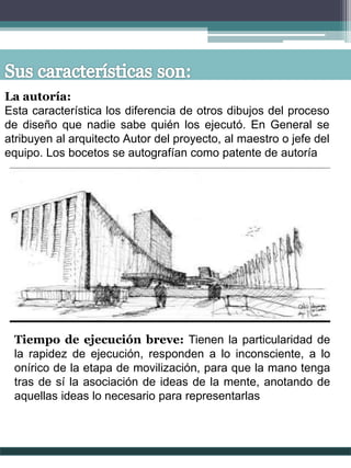La autoría:
Esta característica los diferencia de otros dibujos del proceso
de diseño que nadie sabe quién los ejecutó. En General se
atribuyen al arquitecto Autor del proyecto, al maestro o jefe del
equipo. Los bocetos se autografían como patente de autoría
Tiempo de ejecución breve: Tienen la particularidad de
la rapidez de ejecución, responden a lo inconsciente, a lo
onírico de la etapa de movilización, para que la mano tenga
tras de sí la asociación de ideas de la mente, anotando de
aquellas ideas lo necesario para representarlas
 