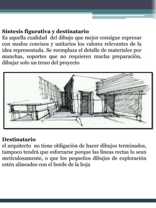 Síntesis figurativa y destinatario
Es aquella cualidad del dibujo que mejor consigue expresar
con modos concisos y unitarios los valores relevantes de la
idea representada. Se reemplaza el detalle de materiales por
manchas, soportes que no requieren mucha preparación,
dibujar solo un trozo del proyecto
Destinatario
el arquitecto no tiene obligación de hacer dibujos terminados,
tampoco tendrá que esforzarse porque las líneas rectas lo sean
meticulosamente, o que los pequeños dibujos de exploración
estén alineados con el borde de la hoja
 