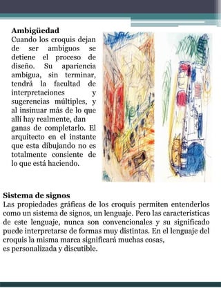 Ambigüedad
Cuando los croquis dejan
de ser ambiguos se
detiene el proceso de
diseño. Su apariencia
ambigua, sin terminar,
tendrá la facultad de
interpretaciones y
sugerencias múltiples, y
al insinuar más de lo que
allí hay realmente, dan
ganas de completarlo. El
arquitecto en el instante
que esta dibujando no es
totalmente consiente de
lo que está haciendo.
Sistema de signos
Las propiedades gráficas de los croquis permiten entenderlos
como un sistema de signos, un lenguaje. Pero las características
de este lenguaje, nunca son convencionales y su significado
puede interpretarse de formas muy distintas. En el lenguaje del
croquis la misma marca significará muchas cosas,
es personalizada y discutible.
 