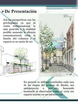 Acá las perspectivas son las
privilegiadas ya que la
visión tridimensional, lo
más parecida a la realidad
posible aumenta la eficacia
comunicacional, crear la
ilusión del volumen y el
espacio es su razón de ser.
De Presentación
En general se utilizan concluidas cada una
de las etapas del proceso de diseño, sea
anteproyecto o proyecto, buscando
mostrarle al observador como se vería ese
espacio inserto en un entorno real.
 