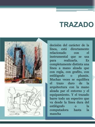 TRAZADO
decisión del carácter de la
línea, está directamente
relacionado con el
instrumental que se usa
para realizarla. Es
completamente distinta una
línea a mano alzada que
con regla, con grafito, con
estilógrafo o plumín.
Muchas veces se equilibra
el trazo duro de la
arquitectura con la mano
alzada par el entorno y el
equipamiento. Y el trazado
barre todo un espectro que
va desde la línea dura del
estilógrafo o la
computadora hasta la
mancha
 
