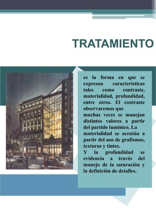 TRATAMIENTO
es la forma en que se
expresan características
tales como contraste,
materialidad, profundidad,
entre otros. El contraste
observaremos que
muchas veces se manejan
distintos valores a partir
del partido lumínico. La
materialidad se acentúa a
partir del uso de grafismos,
texturas y tintes.
Y la profundidad se
evidencia a través del
manejo de la saturación y
la definición de detalles.
 