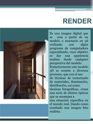 RENDER
Es una imagen digital que
se crea a partir de un
modelo o escenario en 3d
realizado con algún
programa de computadora
especializado, cuyo objetivo
es dar una apariencia
realista desde cualquier
perspectiva del modelo.
Posteriormente este modelo
3D se somete a diversos
procesos, que con el uso
de técnicas de texturizado
de materiales, iluminación,
distribución, así como
técnicas fotográficas, crean
una serie de efectos ópticos
que se asemejan a
una situación específica en
el mundo real. Dando como
resultado una imagen foto
realista.
 