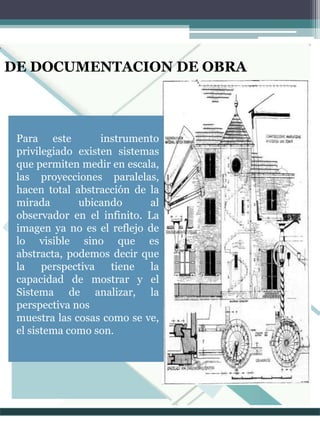 DE DOCUMENTACION DE OBRA
Para este instrumento
privilegiado existen sistemas
que permiten medir en escala,
las proyecciones paralelas,
hacen total abstracción de la
mirada ubicando al
observador en el infinito. La
imagen ya no es el reflejo de
lo visible sino que es
abstracta, podemos decir que
la perspectiva tiene la
capacidad de mostrar y el
Sistema de analizar, la
perspectiva nos
muestra las cosas como se ve,
el sistema como son.
 