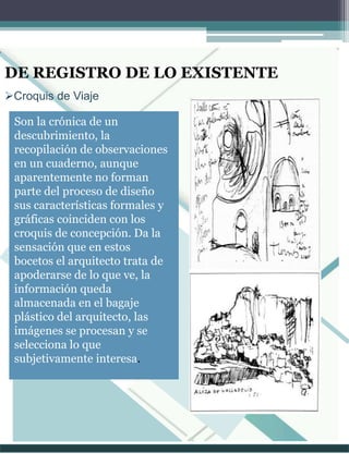 Croquis de Viaje
DE REGISTRO DE LO EXISTENTE
Son la crónica de un
descubrimiento, la
recopilación de observaciones
en un cuaderno, aunque
aparentemente no forman
parte del proceso de diseño
sus características formales y
gráficas coinciden con los
croquis de concepción. Da la
sensación que en estos
bocetos el arquitecto trata de
apoderarse de lo que ve, la
información queda
almacenada en el bagaje
plástico del arquitecto, las
imágenes se procesan y se
selecciona lo que
subjetivamente interesa.
 