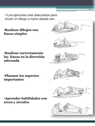 Los ejercicios mas adecuados para
iniciar un dibujo a mano alzada son
•Realizar dibujos con
líneas simples
•Realizar correctamente
las líneas en la dirección
adecuada
•Plasmar los aspectos
importantes
•Aprender habilidades con
arcos y círculos
 