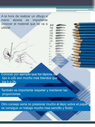 A la hora de realizar un dibujo a
mano alzada es importante
conocer el material que se va a
utilizar
Conocer por ejemplo que los lápices de
tipo b o2b son mucho mas blandos que
los h o 2h
Otro consejo seria no presionar mucho el lápiz sobre el papel así
se consigue un trabajo mucho mas sencillo y fluido
También es importante respetar y mantener las
proporciones
 