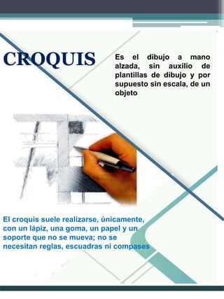 Es el dibujo a mano
alzada, sin auxilio de
plantillas de dibujo y por
supuesto sin escala, de un
objeto
El croquis suele realizarse, únicamente,
con un lápiz, una goma, un papel y un
soporte que no se mueva; no se
necesitan reglas, escuadras ni compases
CROQUIS
 