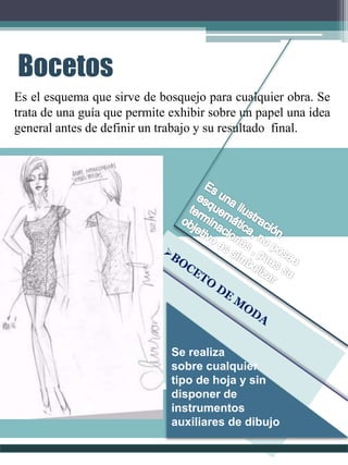 Bocetos
Es el esquema que sirve de bosquejo para cualquier obra. Se
trata de una guía que permite exhibir sobre un papel una idea
general antes de definir un trabajo y su resultado final.
Se realiza
sobre cualquier
tipo de hoja y sin
disponer de
instrumentos
auxiliares de dibujo
 