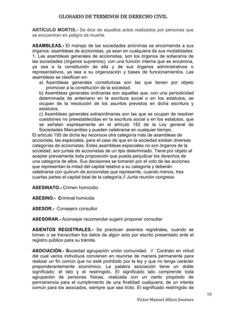 GLOSARIO DE TERMINOS DE DERECHO CIVIL

ARTÍCULO MORTIS.- Se dice de aquellos actos realizados por personas que
se encuentran en peligro de muerte.

ASAMBLEAS.- El manejo de las sociedades anónimas se encomienda a sus
órganos: asambleas de accionistas, ya sean en cualquiera de sus modalidades:
1. Las asambleas generales de accionistas, son los órganos de soberanía de
las sociedades (órganos supremos), con una función interna que se encamina,
ya sea a la constitución de ella y de sus órganos administrativos o
representativos, ya sea a su organización y bases de funcionamientos. Las
asambleas se clasifican en:
    a) Asambleas generales constitutivas son las que tienen por objeto
        promover a la constitución de la sociedad.
    b) Asambleas generales ordinarias son aquellas que, con una periodicidad
    determinada de antemano en la escritura social o en los estatutos, se
    ocupan de la resolución de los asuntos previstos en dicha escritura y
    estatutos.
    c) Asambleas generales extraordinarias son las que se ocupan de resolver
    cuestiones no preestablecidas en la escritura social o en los estatutos, que
    se señalan expresamente en el artículo 182 de la Ley general de
    Sociedades Mercantiles y pueden celebrarse en cualquier tiempo.
El artículo 195 de dicha ley reconoce otra categoría más de asambleas de
accionista, las especiales, para el caso de que en la sociedad existan diversas
categorías de accionistas. Estas asambleas especiales no son órganos de la
sociedad, son juntas de accionistas de un tipo determinado. Tiene por objeto el
aceptar previamente toda proposición que pueda perjudicar los derechos de
una categoría de ellos. Sus decisiones se tomarán por el voto de las acciones
que representan la mitad del capital relativo a su categoría y deberán
celebrarse con quórum de accionistas que represente, cuando menos, tres
cuartas partes el capital total de la categoría.// Junta reunión congreso

ASESINATO.- Crimen homicidio

ASESINO.- Criminal homicida

ASESOR.- Consejero consultor

ASESORAR.- Aconsejar recomendar sugerir proponer consultar

ASIENTOS REGISTRALES.- Se practican asientos regístrales, cuando se
toman o se transcriben los datos de algún acto por escrito presentado ante el
registro público para su trámite.

ASOCIACIÓN.- Sociedad agrupación unión comunidad. // Contrato en virtud
del cual varios individuos convienen en reunirse de manera permanente para
realizar un fin común que no esté prohibido por la ley y que no tenga carácter
preponderantemente económico. La palabra asociación tiene un doble
significado: el lato y el restringido. El significado lato comprende toda
agrupación de personas físicas, realizada con un cierto propósito de
permanencia para el cumplimiento de una finalidad cualquiera, de un interés
común para los asociados, siempre que sea lícito. El significado restringido de
                                                                                   10
                                                   Victor Manuel Alfaro Jiménez
 