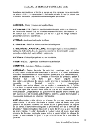GLOSARIO DE TERMINOS DE DERECHO CIVIL

la palabra asociación se entiende, a su vez, de dos maneras, como asociación
de interés público y como asociación de interés privado. Acción de formar una
compañía llevando a cabo las formalidades legales necesarias.



ASOCIADO.- Unido vinculado agrupado afiliado

ASOCIACIÓN CIVIL.- Contrato en virtud del cual varios individuos convienen
en reunirse de manera que no sea enteramente transitoria, para realizar un
fin común que no esté prohibido por la ley y que no tenga carácter
preponderantemente económico.

ATESTAR.- Atestiguar testimoniar testificar

ATESTIGUAR.- Testificar testimoniar demostrar legitimar

ATRIBUTOS DE LA PERSONALIDAD.- Tienen por objeto la individualización
del sujeto de Derecho. Son los siguientes: nombre o denominación social,
domicilio, estado civil, nacionalidad y patrimonio.

AUDIENCIA.- Tribunal juzgado recepción entrevista

AUTENTICIDAD.- Legitimidad autenticación autorización

AUTÉNTICO.- Autorizado fidedigno legalizado

AUTORIDAD.- Según Arrazola “la autoridad constituye todo el orden
social y moral; porque sin ella no existiera la sociedad ni el orden, pues ni este
ni aquella se conciben sin un poder legítimo, que ordene, con fuerza coercitiva,
contra la desobediencia”. // 1. Variedad Conceptual: La potestad, poder o
facultad      que      uno       tiene      que      hacer       alguna     cosa.
Los poderes constituídos del estado, región, provincia o municipio La persona
revestida        de        facultad,         mando,         o        magistratura.
El carácter que reviste alguien por su empleo o representación. // Crédito
concedido a un agente en una materia, por sus conocimientos, calidad o fama.
Atribución que una persona tiene sobre la que le está subordinada. // 2.
Puntualización Jurisprudencial: La jurisprudencia declara expresamente que
son autoridades: los ministros, gobernadores, alcaldes, jueces de instrucción y
municipales, directores, de prisiones y concejales.

AUTO.-Resolución judicial dictada en el curso del proceso y que no siendo
mero trámite, ni de estar destinada a resolver sobre el fondo, sirve para
preparar la decisión pudiendo no recaer sobre la personalidad de alguna
de las partes, la competencia del juez o la procedencia o no de la admisión de
pruebas // Resolución judicial dictada en el curso del proceso y que, no siendo
de mero tramite, ni estar destinada a resolver sobre el fondo, sirve para
preparar la decisión, pudiendo recaer sobre la personalidad de alguna de
partes, la competencia del juez o la procedencia o no de la admisión de
pruebas.
                                                                                     11
                                                     Victor Manuel Alfaro Jiménez
 