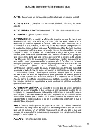 GLOSARIO DE TERMINOS DE DERECHO CIVIL




AUTOS.- Conjunto de las constancias escritas relativas a un proceso judicial.


AUTOS NUEVOS.- Vehículos de fabricación reciente. Sin usar, de último
modelo.

AUTOS SEMINUEVOS.- Vehículos usados o sin usar de un modelo reciente.

AUTORIZAR.- Legalizar legitimar avalar

AUTORIZACIÓN.-Es la acción y efecto de autorizar o sea de dar a uno
autoridad o facultad para hacer alguna cosa (idea que esta contenida en el
mandato); y también aprobar o abonar (idea que esta contenida en la
confirmación o convalidación). // Acción y efecto de autorizar. Otorgamiento de
la facultad de poder realizar una cosa. Aprobación de algo. Permiso otorgado
por una autoridad calificada a una persona jurídica de derecho público para que
cumpla un acto que excede su competencia. Entrega de alguien de una
facultad para efectuar un determinado acto. Permiso que brinda un juez para
que una persona para que una persona pueda llevar a cabo un acto jurídico.
Hay diferentes tipos de autorizaciones como judicial, marital, para cumplir un
acto jurídico, para girar en descubierto, paterna, etc. // Facultad que damos a
un sujeto para que, en nuestro nombre, haga alguna cosa. Instrumento en que
se       confiere      poder      a      cualquiera,       para     un      acto.
Confirmación o comprobación de alguna proposición o doctrina, con autoridad,
sentencia o texto de ley de autor. Aprobación o calificación de alguna cosa.
Consentimiento expreso o tácito, que se otorga a cualquier persona pendiente
de otra, o que se halla en imposibilidad para gestionar en nombre propio o
ajeno, con el objeto de que realice lo prohibido o lo imposible sin tal requisito.
Acto de dar fe o certificar en un instrumento público, en autos o expedientes,
los notarios, escribanos, secretarios, y otros funcionarios públicos, los hechos
que ante ellos pasan.

AUTORIZACIÓN JURÍDICA.- Es la venta o licencia que los jueces conceden
cuando se requiere habilitar a las personas o representantes legales de los
incapaces en razon de haberse establecido restricciones a sus poderes cuyo
ejercicio pleno se condiciona a tal requisito; o que resulta impuesta la debida
autorización cuando por la índole de la representación, en conflicto con su
representado la decisión judicial lo es en el sentido de la celebración al que el
representante se opone.

AVAL.- Garantía total o parcial del pago de un título de crédito.// Garantía //
Compromiso de una persona de responder por la obligación de otra en caso de
que ésta no cumpla. En un sentido más general, es el acto por el que una
persona se responsabiliza de la conducta, las deudas o el cumplimiento de una
obligación de otra persona.

AVALADO.- Persona a quien se avala.

                                                                                     12
                                                     Victor Manuel Alfaro Jiménez
 