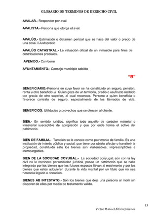 GLOSARIO DE TERMINOS DE DERECHO CIVIL

AVALAR.- Responder por aval.

AVALISTA.- Persona que otorga el aval.


AVALÚO.- Estimación o dictamen pericial que se hace del valor o precio de
una cosa. //Justoprecio

AVALÚO CATASTRAL.- La valuación oficial de un inmueble para fines de
contribuciones prediales.

AVENIDO.- Conforme

AYUNTAMIENTO.- Consejo municipio cabildo

                                                                               “B”

BENEFICIARIO.-Persona en cuyo favor se ha constituido un seguro, pensión,
renta u otro beneficio. // Quien goza de un territorio, predio o usufructo recibido
por gracia de otro superior, al cual reconoce. Persona a quien beneficia o
favorece contrato de seguro, especialmente de los llamados de vida.


BENEFICIOS: Utilidades o provechos que se ofrecen al cliente.


BIEN.- En sentido jurídico, significa todo aquello de carácter material o
inmaterial susceptible de apropiación y que por ende forma el activo del
patrimonio.


BIEN DE FAMILIA.- También se le conoce como patrimonio de familia. Es una
institución de interés público y social, que tiene por objeto afectar o transferir la
propiedad, constituido este los bienes son inalienables, imprescriptibles e
inembargables.

BIEN DE LA SOCIEDAD COYUGAL.- La sociedad conyugal, aún con la ley
civil no le reconoce personalidad jurídica, posee un patrimonio que se halla
integrado por los bienes que los futuros esposos llevan al matrimonio y por los
bienes que estos adquieren durante la vida marital por un título que no sea
herencia legado o donación.

BIENES AB INTESTATO.- Son los bienes que deja una persona al morir sin
disponer de ellos por medio de testamento válido.




                                                                                        13
                                                       Victor Manuel Alfaro Jiménez
 