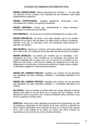 GLOSARIO DE TERMINOS DE DERECHO CIVIL

BIENES HEREDITARIOS.- Bienes adquiridos por herencia. // Los que deja
una persona al morir y pasan a ser propiedad de sus herederos, sean éstos
testamentarios o legítimos.

BIENES HIPOTECARIOS.- Aquellos legalmente                 reconocidos    como
susceptibles de constituir una garantía hipotecaria.

BIENES INDIVISOS.- Bienes que, perteneciendo a varias personas,
constituyen la materia de una indivisión.

BIEN INMUEBLE.- Es aquel que no puede ser trasladado de un lugar a otro.

BIENES INMUEBLES.- Se tienen como tales aquellos que no se pueden
trasladar de un lugar a otro sin alterar, en algún modo, su forma o sustancia,
siéndolo, unos, por su naturaleza, otros, por disposición legal expresa en
atención a su destino.

BIEN MUEBLE.- Aquel que sí mismo o por fuerza externa se puede desplazar
de un lado a otro, con excepción de los que sean accesorios de los inmuebles.

BIENES MUEBLES.- Los bienes son muebles por su naturaleza o por
disposición de la ley. // Son muebles por su naturaleza, los cuerpos que
pueden trasladarse de un lugar a otro, ya se muevan por si mismos, ya por
efecto de una fuerza. // Son bienes muebles por disposición de la ley, las
obligaciones y los derechos o acciones que tienen por objeto cosas muebles
o cantidades exigibles en virtud de acción personal


BIENES DEL DOMINIO PÚBLICO.- Aquellos que cumplan con los requisitos
que establecen las leyes federales, estatales y municipales aplicables en la
materia.

BIENES DEL DOMINIO PRIVADO.- Aquellos que cumplan con los requisitos
que establecen las leyes federales, estatales y municipales aplicables en la
materia.

BILATERAL.- Que se localiza en ambos lados del cuerpo. Aplicado al cáncer
significa que afecta a los dos lados de un órgano par (por ejemplo, cáncer
bilateral de mama, de pulmón, etc.). El término bilateral viene a referirse a que
ocurre o aparece en ambos lados.


BIOÉTICA.- Rama de la ética aplicada que estudia las implicaciones de valor
de prácticas y desarrollos en las ciencias de la vida, medicina y atención en
salud. Estudio sistemático de la conducta humana, en el área de las ciencias
de la vida y del cuidado de la salud, en cuanto que dicha conducta es
examinada a la luz de valores y de los principios morales.



                                                                                    14
                                                    Victor Manuel Alfaro Jiménez
 