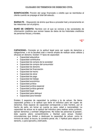 GLOSARIO DE TERMINOS DE DERECHO CIVIL

BONIFICACIÓN: Porción del cargo financiado o crédito que se reembolsa al
cliente cuando se prepaga el total del adeudo.


BUENA FE.- Disposición de ánimo que lleva a proceder leal y sinceramente en
las relaciones con el prójimo.

BURÓ DE CRÉDITO: Nombre con el que se conoce a las sociedades de
información crediticia que reúnen bases de datos de los historiales crediticios
de personas físicas y morales.


                                                                          “C”


CAPACIDAD.- Consiste en la aptitud legal para ser sujeto de derechos y
obligaciones, o en la facultad más o menos amplia de realizar actos válidos y
eficaces en derecho. Existen 17 tipos de capacidad:
       Capacidad adquisitiva
       Capacidad contributiva
       Capacidad de compra de la sociedad
       Capacidad de compra del consumidor
       Capacidad de derecho
       Capacidad de financiación
       Capacidad de hecho
       Capacidad de obrar
       Capacidad de pago
       Capacidad de trabajo
       Capacidad económica
       Capacidad jurídica
       Capacidad jurídica especial
       Capacidad jurídica general
       Capacidad legal
       Capacidad para delinquir
       Capacidad para heredar

Existen 2 especies de capacidad: la jurídica y la de actuar. Se llama
capacidad jurídica a la aptitud que tiene el individuo para ser sujeto de
derechos. Esta especie de capacidad corresponde a todo hombre, por el
hecho de serlo, sin tomar en cuenta su sexo, edad o nacionalidad. La
capacidad de actuar es la aptitud del individuo para realizar actos jurídicos,
ejercer derechos y contraer obligaciones. No todas las personas la poseen,
ésta supone pleno consentimiento y libertad para actuar. Existen
circunstancias que limitan o destruyen la capacidad de actuar, como la
minoría de edad, la locura, la condena penal, etc. // Aptitud para adquirir un
derecho, o para ejercerlo y disfrutarlo.


                                                                                  15
                                                   Victor Manuel Alfaro Jiménez
 
