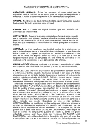 GLOSARIO DE TERMINOS DE DERECHO CIVIL

CAPACIDAD JURÍDICA.- Todas las personas al nacer adquirimos la
capacidad jurídica. Se trata de la aptitud para ser sujeto de obligaciones y
derechos. // Aptitud o idoneidad para ser titular de derechos y obligaciones.

CAPITAL.- Nombre que se da al monto del crédito a partir del cual se calculan
los intereses. También se conoce como principal.


CAPITAL SOCIAL.- Parte del capital contable que han aportado los
accionistas de una sociedad.

CARTA PODER.- Documento privado, redactado en forma de carta, suscrito
por el otorgante y dos testigos, mediante el cual se apodera a determinada
persona para la realización de actos jurídicos de escasa cuantía, sin que se
exija para que surta efecto la ratificación de las firmas que figuran al calce del
mismo

CASTIDAD.- La virtud moral que, bajo la virtud cardinal de la abstinencia, ve
por la exitosa integración de la sexualidad dentro de la persona, que lleva a la
unidad interior de lo corpóreo y lo espiritual. La castidad es considerada como
uno de los frutos del Espíritu Santo. La virtud y el voto por el cual el
religioso/religiosa dirige su sexualidad en una forma no generativa y no
exclusiva como expresión de fe y de compromiso total a Cristo.

CAUSAHABIENTE.- Sucesor jurídico de una persona o sea quien ha adquirido
una propiedad o un derecho de otra persona que a su vez se llama causante.

CLÁUSULA.-Cada una de las disposiciones de que consta un contrato, tratado
o testamento. // Del lat. clausŭla, de clausus, cerrado). f. Der. Cada una de las
disposiciones de un contrato, tratado, testamento o cualquier otro documento
análogo, público o privado. CLAUSULA: Del latín, cludere, cerrar, clausus,
cerrado. Disposición particular que forma parte de un tratado, edicto,
convención, testamento y cualquiera otro acto o instrumento público o privado.
También se entiende por cláusula cada uno de los periodos de que constan los
actos y contratos. A LA ORDEN. La inserta en un documento de crédito, como
letra de cambio, cheque, pagaré, para significar, con la mención expresa de
tales palabras ("a la orden" y luego el nombre de una persona o razón social.),
que el mismo puede transmitirse por vía de endoso (v.; y, además, Cheque a la
orden, Letra de cambio.) AD CAUTELAM o DEROGATORIA. La puesta por el
testador en su testamento, declarando su intención de que no sea válido
ningún otro ulterior o no hallarse inserta en él tal o cual expresión, sentencia o
clave indicada, que puede interpretarse en dos o más sentidos.
COMPROMISORIA. La establecida por las partes para obligarse a someter a
árbitros las divergencias originadas con ocasión del cumplimiento de un
contacto de la interpretación de un testamento o de cualquier otro asunto
jurídico que a ellas solas ataña. DE MEJOR COMPRADOR. Pacto según el
cual el contrato de compraventa quedará sin efecto si, dentro del plazo
estipulado, aparece quien haga oferta más ventajosa. DE NACION MÁS
FAVORECIDA. La incluida en los tratados de carácter internacional, entre dos
o más países, para que, en el supuesto de conceder uno de los signatarios, en
                                                                                     16
                                                      Victor Manuel Alfaro Jiménez
 