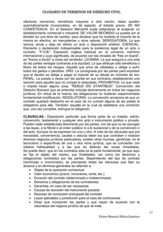 GLOSARIO DE TERMINOS DE DERECHO CIVIL

ulteriores convenios, beneficios mayores a otra nación, éstos queden
automáticamente incorporados, en tal aspecto, al tratado previo. DE NO
COMPETENCIA. En el Derecho Mercantil suele estipularse al enajenar un
establecimiento comercial o industrial. DE VALOR RECIBIDO La puesta por el
librador en una letra de cambio, para declarar que ha recibido el importe de la
misma en efectivo, en mercaderías u otros valores. DEROGATORIA. La que
revoca, anula y deja sin efecto un acto o disposición anterior. ESENCIAL.
Elemento o declaración indispensable para la existencia legal de un acto o
contrato. "F.O.B." Expresión inglesa habitual en el comercio marítimo
internacional y cuyo significado, de acuerdo con las iniciales de "free on board",
es "franco a bordo" a costa del vendedor. LEONINA. La que asegura a una sola
de las partes ventajas contrarias a la equidad. La que atribuye sólo beneficios o
libera de todos los riesgos. Aquella que priva de utilidades u obliga a sufrir
todos los gastos o pérdidas. ORO. La consignada por las partes para expresar
que el deudor se obliga a pagar el importe de su deuda en moneda de oro.
PENAL. La puesta a veces por las partes en sus contratos, estableciendo una
sanción para aquella que no cumpla lo estipulado. PROHIBITIVA. La que veda
o impide hacer alguna cosa. "REBUS SIC STANTIBUS". Convención del
Derecho Romano que se entendía incluída tácticamente en todos los negocios
jurídicos. En virtud de la misma, las obligaciones no hubieran experimentado
fundamental modificación. RESOLUTORIA. La convención accesoria de que un
contrato quedará deshecho en el caso de no cumplir alguna de las partes lo
obligatorio para ella. También, aquella en la cual se establece una condición
que, una vez cumplida, extingue la obligación.

CLÁUSULAS.- Disposición particular que forma parte de un tratado, edicto,
convención, testamento y cualquier otro acto o instrumento público o privado.
Pueden estar establecidas libremente por las partes, con tal que no se opongan
a las leyes, a la Moral o al orden público ni a lo sustancial o de la convención o
del acto. Aunque no se expresen en uno u otro. A más de las cláusulas que por
necesidad, conveniencia, cautela o astucia idean los que contratan o realizan
diversos negocios jurídicos particulares, existen otras muchas, genéricas, en el
tecnicismo o específicas de una u otra rama jurídica, que se conciertan con
relativa habitualidad y a las que se dedican las voces inmediatas.
Se puede decir, que en los contratos esta es la parte fundamental, ya que aquí
se fija el objeto del mismo, sus finalidades, así como los derechos y
obligaciones contraídos por las partes. Dependiendo del tipo de contrato
(nominado o innominado), se precisarán todas las cláusulas que fijen su
alcance y en términos generales se referirán a:
        Objeto de la operación contractual
        Valor económico (precio, honorarios, renta, etc.)
        Duración del contrato (determinada o indeterminada)
        Derechos y obligaciones de los contratantes
        Garantías, en caso de ser necesarias
        Causas de rescisión del instrumento pactado
        Razones de conclusión anticipada del contrato
        Leyes aplicables y jurisdicción para el caso de controversia
        Otras que incorporen las partes y que vayan de acuerdo con la
        naturaleza del negocio jurídico de que se trate.

                                                                                     17
                                                     Victor Manuel Alfaro Jiménez
 