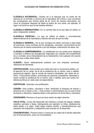 GLOSARIO DE TERMINOS DE DERECHO CIVIL




CLÁUSULA ACCIDENTAL.- Dícese así a la cláusula que no suele ser de
esencia en el contrato ni arranca de la naturaleza del mismo y que convienen
los contrayentes que forman parte de él, como de manera secundaria, así
como el consignar después de fijado el precio de una venta, por ejemplo, el
lugar o la forma en que ha de hacerse efectiva.

CLÁUSULA DEROGATORIA.- En su sentido lato es la que deja sin efecto un
acto o disposición anterior.

CLÁUSULA ESPECIAL.- La que se refiere al objeto y circunstancias
determinativas de la naturaleza y efectos del acto de que se trata.

CLÁUSULA GENERAL.- Es la que consigna los datos comunes a toda clase
de escrituras; como nombres de los otorgantes, vecindad, conocimiento de los
mismos por el notario autorizante o por los testigos, intervención de éstos, etc.

CLÁUSULA COMPROMISORIA.- La establecida por las partes para obligarse
a someter a árbitros las divergencias originadas con ocasión del cumplimiento
de un contrato, de la interpretación de un testamento o de cualquier otro asunto
jurídico que a ellas solas ataña.

CLIENTE.- Quien habitualmente sostiene con una empresa comercial
relaciones de demanda.

CERTIFICACIÓN.- Acto jurídico por medio del cual un funcionario público, en
el ejercicio de su cargo, da fe de la existencia de un hecho, acto o calidad
personal de alguien, que le consta de manera indubitable, por razón de su
oficio. // Documento público, autorizado por persona competente, destinado a
hacer constar la existencia de un hecho, acto o calidad, para que surtan los
efectos jurídicos en cada caso correspondiente.

CERTIFICAR.- Extender una certificación.

CESIÓN.- Acto jurídico, voluntario y libre, destinado al traspaso de bienes o
derechos de un titular a otro. // Acto jurídico o administrativo por el cual el título
de bienes o derechos, traspasa éstos a otra persona en forma libre y voluntaria.

CESIONARIO.-Persona a la que se hace cesión de algún derecho.

CICLO VITAL.- Curso del desarrollo del individuo a través de etapas, edades,
estadios, períodos o fases, distinguiendo por ejemplo: la niñez, adolescencia,
edad adulta y la vejez. Cada etapa implica cambio y transformaciones que
requieren de aceptación y adaptación para avanzar en el desarrollo.

COACREDITADO.- Persona física o moral que es sujeto de la deuda adquirida
por el financiamiento, junto con el acreditado.


                                                                                         18
                                                       Victor Manuel Alfaro Jiménez
 
