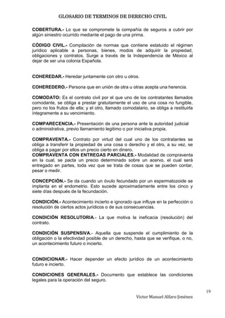 GLOSARIO DE TERMINOS DE DERECHO CIVIL

COBERTURA.- Lo que se compromete la compañía de seguros a cubrir por
algún siniestro ocurrido mediante el pago de una prima.

CÓDIGO CIVIL.- Compilación de normas que contiene estatuido el régimen
jurídico aplicable a personas, bienes, modos de adquirir la propiedad,
obligaciones y contratos. Surge a través de la Independencia de México al
dejar de ser una colonia Española.


COHEREDAR.- Heredar juntamente con otro u otros.

COHEREDERO.- Persona que en unión de otra u otras acepta una herencia.

COMODATO: Es el contrato civil por el que uno de los contratantes llamados
comodante, se obliga a prestar gratuitamente el uso de una cosa no fungible,
pero no los frutos de ella; y el otro, llamado comodatario, se obliga a restituirla
íntegramente a su vencimiento.

COMPARECENCIA.- Presentación de una persona ante la autoridad judicial
o administrativa, previo llamamiento legitimo o por iniciativa propia.

COMPRAVENTA.- Contrato por virtud del cual uno de los contratantes se
obliga a transferir la propiedad de una cosa o derecho y el otro, a su vez, se
obliga a pagar por ellos un precio cierto en dinero.
COMPRAVENTA CON ENTREGAS PARCIALES.- Modalidad de compraventa
en la cual, se pacta un precio determinado sobre un acervo, el cual será
entregado en partes, toda vez que se trata de cosas que se pueden contar,
pesar o medir.

CONCEPCIÓN.- Se da cuando un óvulo fecundado por un espermatozoide se
implanta en el endometrio. Esto sucede aproximadamente entre los cinco y
siete días después de la fecundación.

CONDICIÓN.- Acontecimiento incierto e ignorado que influye en la perfección o
resolución de ciertos actos jurídicos o de sus consecuencias.

CONDICIÓN RESOLUTORIA.- La que motiva la ineficacia (resolución) del
contrato.

CONDICIÓN SUSPENSIVA.- Aquella que suspende el cumplimiento de la
obligación o la efectividad posible de un derecho, hasta que se verifique, o no,
un acontecimiento futuro o incierto.


CONDICIONAR.- Hacer depender un efecto jurídico de un acontecimiento
futuro e incierto.

CONDICIONES GENERALES.- Documento que establece las condiciones
legales para la operación del seguro.

                                                                                      19
                                                     Victor Manuel Alfaro Jiménez
 