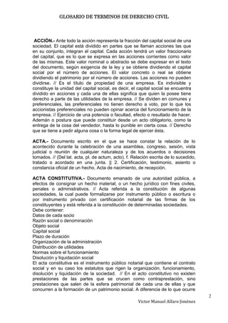 GLOSARIO DE TERMINOS DE DERECHO CIVIL




 ACCIÓN.- Ante todo la acción representa la fracción del capital social de una
sociedad. El capital está dividido en partes que se llaman acciones las que
en su conjunto, integran el capital. Cada acción tendrá un valor fraccionario
del capital, que es lo que se expresa en las acciones corrientes como valor
de las mismas. Este valor nominal o abstracto se debe expresar en el texto
del documento, según exigencia de la ley y se obtiene dividiendo el capital
social por el número de acciones. El valor concreto o real se obtiene
dividiendo el patrimonio por el número de acciones. Las acciones no pueden
dividirse. // Es el título de propiedad de una empresa. Es indivisible y
constituye la unidad del capital social, es decir, el capital social se encuentra
dividido en acciones y cada una de ellas significa que quien la posee tiene
derecho a parte de las utilidades de la empresa. // Se dividen en comunes y
preferenciales, las preferenciales no tienen derecho a voto, por lo que los
accionistas preferenciales no pueden opinar acerca del funcionamiento de la
empresa. // Ejercicio de una potencia o facultad, efecto o resultado de hacer.
Ademán o postura que puede constituir desde un acto obligatorio, como la
entrega de la cosa del vendedor, hasta lo punible en cierta cosa. // Derecho
que se tiene a pedir alguna cosa o la forma legal de ejercer ésta.

ACTA.- Documento escrito en el que se hace constar la relación de lo
acontecido durante la celebración de una asamblea, congreso, sesión, vista
judicial o reunión de cualquier naturaleza y de los acuerdos o decisiones
tomados. // (Del lat. acta, pl. de actum, acto). f. Relación escrita de lo sucedido,
tratado o acordado en una junta. || 2. Certificación, testimonio, asiento o
constancia oficial de un hecho. Acta de nacimiento, de recepción.

ACTA CONSTITUTIVA.- Documento emanado de una autoridad pública, a
efectos de consignar un hecho material, o un hecho jurídico con fines civiles,
penales o administrativos. // Acta referida a la constitución de algunas
sociedades, la cual puede formalizarse por instrumento público o escritura o
por instrumento privado con certificación notarial de las firmas de los
constituyentes y está referida a la constitución de determinadas sociedades.
Debe contener:
Datos de cada socio
Razón social o denominación
Objeto social
Capital social
Plazo de duración
Organización de la administración
Distribución de utilidades
Normas sobre el funcionamiento
Disolución y liquidación social
El acta constitutiva es el instrumento público notarial que contiene el contrato
social y en su caso los estatutos que rigen la organización, funcionamiento,
disolución y liquidación de la sociedad. // En el acto constitutivo no existen
prestaciones de las partes que se crucen como contraprestación, sino
prestaciones que salen de la esfera patrimonial de cada una de ellas y que
concurren a la formación de un patrimonio social. A diferencia de lo que ocurre
                                                                                       2
                                                      Victor Manuel Alfaro Jiménez
 