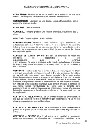 GLOSARIO DE TERMINOS DE DERECHO CIVIL



CONDOMINIO.- Participación de varios sujetos en la propiedad de una cosa
indivisa. // Participante de la propiedad de una cosa en condominio.

CONDONACIÓN.- Liberación de una deuda, hecha a título gratuito, por el
acreedor a favor del deudor.

CONDONANTE.- Que condona.

CONDUEÑO.- Persona que tiene una cosa en propiedad, en unión de otra u
otras.

CONFERIR.- Otorgar empleo, cargo o derecho.

CONSANGUINIDAD.-Parentesco entre individuos que descienden de
antepasados comunes. // Término relacionado con el derecho de sucesión;
indica unión o proximidad de las personas que tienen un ascendiente común,
es decir las emparentadas por la comunidad de sangre, según la directa
etimología del vocablo.

CONSEJO DE ADMINISTRACIÓN.- Es para las empresas, lo hacen los
directores           los            apoderados             y            son
específicamente                para               la                empresa
y son acatados. Es como la misión de ésta y serán aplicados por el consejo
de la empresa y las de los directores de la empresa. Son juicios del deber y
responsabilidad.

CONTRATO.- es el acuerdo de dos o mas partes para crear, regular, modificar
o extinguir una relación jurídica patrimonial. // (Del latín contractus, derivado a
su vez del verbo contrahere, reunir, lograr, concertar). Es un acto jurídico
bilateral que se constituye por el acuerdo de voluntades de dos o más personas
y que produce ciertas consecuencias jurídicas (creación o transmisión de
derechos y obligaciones) debido al reconocimiento de una norma de derecho.
Sin embargo tiene una doble naturaleza pues también presenta el carácter de
una norma jurídica individualizada. En Roma surge el contrato, pero
originalmente no es una fuente genérica de obligaciones, ya que sólo algunas
figuras típicas del acuerdo de voluntades producían acción y era sancionado su
incumplimiento.

CONTRATO AD PROBATIONEM.- Es un contrato literal o ad probationem, o
sea que su existencia puede ser demostrada por otros medios. No se impone
ninguna en especial, en caso del Suministro


CONTRATO AD SOLEMNITATEM.- En el Suministro a título de liberalidad o
gratuito se requiere que el contrato sea realizado por escrito, bajo sanción de
nulidad.

CONTRATO ALEATORIO.-Cuando el precio o la cantidad a suministrar
presenten variaciones que dependen de circunstancias posteriores a la
                                                                                      20
                                                     Victor Manuel Alfaro Jiménez
 