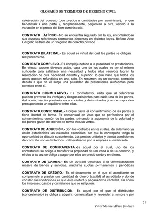 GLOSARIO DE TERMINOS DE DERECHO CIVIL

celebración del contrato (con precios o cantidades por suministrar), y que
benefician a una parte y, recíprocamente, perjudican a otra, debido a la
variación en el precio del bien suministrado.

CONTRATO ATÍPICO.- No se encuentra regulado por la ley, encontrándose
sus escasas referencias normativas dispersas en distintas leyes. Refiere Arce
Gargollo se trata de un “negocio de derecho privado


CONTRATO BILATERAL.- Es aquel en virtud del cual las partes se obligan
recíprocamente.

CONTRATO COMPLEJO.- Es complejo debido a la pluralidad de prestaciones.
En efecto, supone diversos actos, cada uno de los cuales es por sí mismo
suficiente para satisfacer una necesidad y todos ellos reunidos logran la
realización de otra necesidad distinta y superior, lo que hace que todos los
actos queden refundidos en uno solo. En resumen, es un contrato complejo
debido a que de él surge una pluralidad de prestaciones autónomas pero
conexas entre sí.

CONTRATO CONMUTATIVO.- Es conmutativo, dado que al celebrarse
pueden preverse las ventajas y riesgos existentes para cada una de las partes.
Así como, que las prestaciones son ciertas y determinadas y se corresponden
presuponiendo un equilibrio entre ellas.

CONTRATO CONSENSUAL.- Porque basta el consentimiento de las partes y
tiene libertad de forma. Es consensual en vista que se perfecciona por el
consentimiento común de las partes, primando la autonomía de la voluntad y
las partes gozan de libertad de forma incluso verbal.

CONTRATO DE ADHESIÓN.- Son los contratos en los cuales, de antemano ya
están establecidas las cláusulas esenciales; sin que la contraparte tenga la
oportunidad de discutir su contenido. Los precios unitarios y demás condiciones
del contrato, son establecidos unilateralmente por la empresa suministrante.

CONTRATO DE COMPRAVENTA.-Es aquel por el cual, uno de los
contratantes se obliga a transferir la propiedad de una cosa o de un derecho, y
el otro a su vez se obliga a pagar por ellos un precio cierto y en dinero.

CONTRATO DE CAMBIO.- Es un contrato destinado a la comercialización
masiva de bienes y servicios, mediante cuotas permanentes o periódicas

CONTRATO DE CRÉDITO.- Es el documento en el que el acreditante se
compromete a prestar una cantidad de dinero (capital) al acreditado y donde
constan las condiciones en que éste recibirá y pagará dicha cantidad, así como
los intereses, gastos y comisiones que se estipulen.

CONTRATO DE DISTRIBUCIÓN.- Es aquel por el que el distribuidor
(concesionario) se obliga a adquirir, comercializar y revender a nombre y por

                                                                                  21
                                                   Victor Manuel Alfaro Jiménez
 
