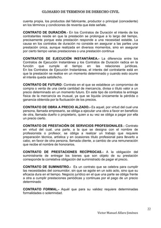 GLOSARIO DE TERMINOS DE DERECHO CIVIL

cuenta propia, los productos del fabricante, productor o principal (concedente)
en los términos y condiciones de reventa que éste señale.

CONTRATO DE DURACIÓN.- En los Contratos de Duración el interés de los
contratantes reside en que la prestación se prolongue a lo largo del tiempo,
precisamente porque esta prestación responde a una necesidad estable. La
causa en los contratos de duración no consiste en asegurar a las partes una
prestación única, aunque realizada en diversos momentos, sino en asegurar
por cierto tiempo varias prestaciones o una prestación continua

CONTRATOS DE EJECUCIÓN INSTANTÁNEA.- La diferencia entre los
Contratos de Ejecución Instantánea y los Contratos de Duración radica en la
función     que   cumple     el   tiempo  en     las   relaciones    jurídicas.
En los Contratos de Ejecución Instantánea, el interés del contratante está en
que la prestación se realice en un momento determinado y cuando esto ocurre
el interés queda satisfecho.

CONTRATO DE FUTURO: Contrato en el que se establece un compromiso de
compra o venta de una cierta cantidad de mercancía, divisa o título valor a un
precio determinado en un momento futuro. En este tipo de contratos la entrega
física de la mercancía es inusual, ya que se liquida únicamente la pérdida o
ganancia obtenida por la fluctuación de los precios.

CONTRATO DE OBRA A PRECIO ALZADO.- Es aquel, por virtud del cual una
persona, llamada empresario, se obliga a ejecutar una obra a favor en beneficio
de otra, llamada dueño o propietario, quien a su vez se obliga a pagar por ella
un precio cierto.

CONTRATO DE PRESTACIÓN DE SERVICIOS PROFESIONALES.- Contrato
en virtud del cual, una parte, a la que se designa con el nombre de
profesionista o profesor, se obliga a realizar un trabajo que requiere
preparación técnica, artística y en ocasiones título profesional para llevarlo a
cabo, en favor de otra persona, llamada cliente, a cambio de una remuneración
que recibe el nombre de honorarios.

CONTRATO DE PRESTACIONES RECÍPROCAS.- A la obligación del
suministrante de entregar los bienes que son objeto de su prestación
corresponde la correlativa obligación del suministrado de pagar el precio.

CONTRATO DE SUMINISTRO.- Es un contrato que se celebra para cumplir
las necesidades del consumidor, sin que se agote en un solo acto, sino que su
eficacia dura en el tiempo. Negocio jurídico en el que una parte se obliga frente
a otra a cumplir prestaciones periódicas y continuas por el pago de un precio
determinado

CONTRATO FORMAL.- Aquél que para su validez requiere determinadas
formalidades o solemnidad.



                                                                                    22
                                                    Victor Manuel Alfaro Jiménez
 
