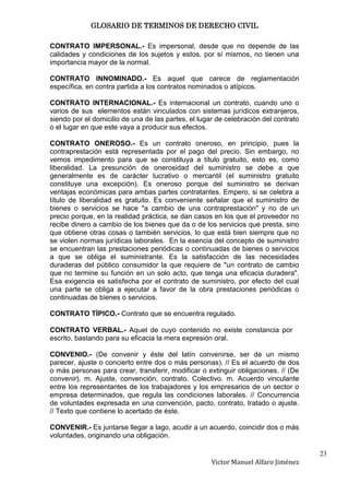 GLOSARIO DE TERMINOS DE DERECHO CIVIL

CONTRATO IMPERSONAL.- Es impersonal, desde que no depende de las
calidades y condiciones de los sujetos y estos, por sí mismos, no tienen una
importancia mayor de la normal.

CONTRATO INNOMINADO.- Es aquel que carece de reglamentación
específica, en contra partida a los contratos nominados o atípicos.

CONTRATO INTERNACIONAL.- Es internacional un contrato, cuando uno o
varios de sus elementos están vinculados con sistemas jurídicos extranjeros,
siendo por el domicilio de una de las partes, el lugar de celebración del contrato
o el lugar en que este vaya a producir sus efectos.

CONTRATO ONEROSO.- Es un contrato oneroso, en principio, pues la
contraprestación está representada por el pago del precio. Sin embargo, no
vemos impedimento para que se constituya a título gratuito, esto es, como
liberalidad. La presunción de onerosidad del suministro se debe a que
generalmente es de carácter lucrativo o mercantil (el suministro gratuito
constituye una excepción). Es oneroso porque del suministro se derivan
ventajas económicas para ambas partes contratantes. Empero, si se celebra a
título de liberalidad es gratuito. Es conveniente señalar que el suministro de
bienes o servicios se hace "a cambio de una contraprestación" y no de un
precio porque, en la realidad práctica, se dan casos en los que el proveedor no
recibe dinero a cambio de los bienes que da o de los servicios que presta, sino
que obtiene otras cosas o también servicios, lo que está bien siempre que no
se violen normas jurídicas laborales. En la esencia del concepto de suministro
se encuentran las prestaciones periódicas o continuadas de bienes o servicios
a que se obliga el suministrante. Es la satisfacción de las necesidades
duraderas del público consumidor la que requiere de "un contrato de cambio
que no termine su función en un solo acto, que tenga una eficacia duradera".
Esa exigencia es satisfecha por el contrato de suministro, por efecto del cual
una parte se obliga a ejecutar a favor de la obra prestaciones periódicas o
continuadas de bienes o servicios.

CONTRATO TÍPICO.- Contrato que se encuentra regulado.

CONTRATO VERBAL.- Aquel de cuyo contenido no existe constancia por
escrito, bastando para su eficacia la mera expresión oral.

CONVENIO.- (De convenir y éste del latín convenirse, ser de un mismo
parecer, ajuste o concierto entre dos o más personas). // Es el acuerdo de dos
o más personas para crear, transferir, modificar o extinguir obligaciones. // (De
convenir). m. Ajuste, convención, contrato. Colectivo. m. Acuerdo vinculante
entre los representantes de los trabajadores y los empresarios de un sector o
empresa determinados, que regula las condiciones laborales. // Concurrencia
de voluntades expresada en una convención, pacto, contrato, tratado o ajuste.
// Texto que contiene lo acertado de éste.

CONVENIR.- Es juntarse llegar a lago, acudir a un acuerdo, coincidir dos o más
voluntades, originando una obligación.

                                                                                     23
                                                     Victor Manuel Alfaro Jiménez
 