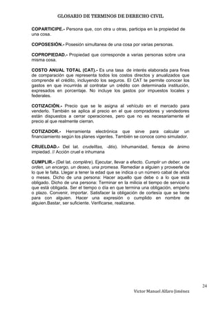 GLOSARIO DE TERMINOS DE DERECHO CIVIL

COPARTICIPE.- Persona que, con otra u otras, participa en la propiedad de
una cosa.

COPOSESIÓN.- Posesión simultanea de una cosa por varias personas.

COPROPIEDAD.- Propiedad que corresponde a varias personas sobre una
misma cosa.

COSTO ANUAL TOTAL (CAT).- Es una tasa de interés elaborada para fines
de comparación que representa todos los costos directos y anualizados que
comprende el crédito, incluyendo los seguros. El CAT te permite conocer los
gastos en que incurrirás al contratar un crédito con determinada institución,
expresados en porcentaje. No incluye los gastos por impuestos locales y
federales.

COTIZACIÓN.- Precio que se le asigna al vehículo en el mercado para
venderlo. También se aplica al precio en el que compradores y vendedores
están dispuestos a cerrar operaciones, pero que no es necesariamente el
precio al que realmente cierran.

COTIZADOR.- Herramienta electrónica que sirve para calcular un
financiamiento según los planes vigentes. También se conoce como simulador.

CRUELDAD.- Del lat. crudelĭtas, -ātis). Inhumanidad, fiereza de ánimo
impiedad. // Acción cruel e inhumana

CUMPLIR.- (Del lat. complēre). Ejecutar, llevar a efecto. Cumplir un deber, una
orden, un encargo, un deseo, una promesa. Remediar a alguien y proveerle de
lo que le falta. Llegar a tener la edad que se indica o un número cabal de años
o meses. Dicho de una persona: Hacer aquello que debe o a lo que está
obligado. Dicho de una persona: Terminar en la milicia el tiempo de servicio a
que está obligada. Ser el tiempo o día en que termina una obligación, empeño
o plazo. Convenir, importar. Satisfacer la obligación de cortesía que se tiene
para con alguien. Hacer una expresión o cumplido en nombre de
alguien.Bastar, ser suficiente. Verificarse, realizarse.




                                                                                  24
                                                   Victor Manuel Alfaro Jiménez
 