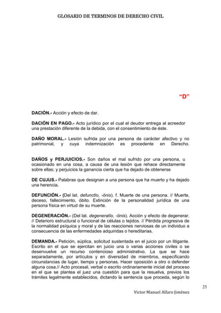 GLOSARIO DE TERMINOS DE DERECHO CIVIL




                                                                             “D”

DACIÓN.- Acción y efecto de dar.

DACIÓN EN PAGO.- Acto jurídico por el cual el deudor entrega al acreedor
una prestación diferente de la debida, con el consentimiento de éste.

DAÑO MORAL.- Lesión sufrida por una persona de carácter afectivo y no
patrimonial, y cuya indemnización es procedente en Derecho.


DAÑOS y PERJUICIOS.- Son daños el mal sufrido por una persona, u
ocasionado en una cosa, a causa de una lesión que rehace directamente
sobre ellas; y perjuicios la ganancia cierta que ha dejado de obtenerse

DE CUJUS.- Palabras que designan a una persona que ha muerto y ha dejado
una herencia.

DEFUNCIÓN.- (Del lat. defunctĭo, -ōnis). f. Muerte de una persona. // Muerte,
deceso, fallecimiento, óbito. Extinción de la personalidad jurídica de una
persona física en virtud de su muerte.

DEGENERACIÓN.- (Del lat. degeneratĭo, -ōnis). Acción y efecto de degenerar.
// Deterioro estructural o funcional de células o tejidos. // Pérdida progresiva de
la normalidad psíquica y moral y de las reacciones nerviosas de un individuo a
consecuencia de las enfermedades adquiridas o hereditarias.

DEMANDA.- Petición, súplica, solicitud sustentada en el juicio por un litigante.
Escrito en el que se ejercitan en juicio una o varias acciones civiles o se
desenvuelve un recurso contencioso administrativo. La que se hace
separadamente, por artículos y en diversidad de miembros, especificando
circunstancias de lugar, tiempo y personas. Hacer oposición a otro o defender
alguna cosa.// Acto procesal, verbal o escrito ordinariamente inicial del proceso
en el que se plantea el juez una cuestión para que la resuelva, previos los
trámites legalmente establecidos, dictando la sentencia que proceda, según lo

                                                                                      25
                                                     Victor Manuel Alfaro Jiménez
 