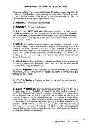 GLOSARIO DE TERMINOS DE DERECHO CIVIL

alegado y probado. Por prescripción expresa, derivada del orden natural de las
cosas, la demanda debe presentarse ante juez competente, fundando en caso
contrario la formulación de la excepción de incompetencia del juez. La
demanda esta sujeta a requisitos predeterminados.

DEMANDADO.- Persona que es demandada.

DEMANDANTE.- Persona que demanda.

DENUNCIA DEL INTESTADO.- Manifestación de voluntad de quien, en su
calidad de heredero de una persona fallecida sin testamento, comparece
ante la autoridad civil competente en solicitud de que se incoe el intestado y
se le reconozca como legitimo sucesor del causante, así como a los que
tengan igual derecho.

DERECHO.- La palabra derecho designa una facultad reconocida a una
persona por la ley, y que le permite realizar determinados actos como son el de
propiedad, de testar, potestad y político. // Conjunto de principios, preceptos y
reglas a que están sometidas las relaciones humanas en toda sociedad civil, y
a cuya observancia pueden ser compelidos los individuos por la fuerza. // El
Derecho es un conjunto de reglas que rigen las relaciones de los hombres
dentro de la sociedad.

DERECHO CIVIL.- Rama del derecho privado constituida por un conjunto de
normas que se refieren a las relaciones jurídicas de la vida ordinaria del ser
humano, en su categoría de persona.

DERECHO OBJETIVO.- Es el conjunto de normas jurídicas que forman la
maquinaria jurídica, el conjunto de preceptos del derecho la norma jurídica que
constituyen los códigos.


DERECHO NOTARIAL.- Conjunto de las normas jurídicas relativas a la
función notarial.


DERECHO PATRIMONIAL.- Entre los derechos morales figuran: “el derecho a
la paternidad, a la integridad, a mantener la obra inédita, anónima o
seudónima. El derecho patrimonial de un autor consiste en el derecho a utilizar
en los términos más amplios la obra y autorizar su utilización por parte de
terceros. El Derecho de autor intenta balancear dos intereses opuestos, el del
autor por un lado y el de la sociedad interesada en acceder y beneficiarse de
las obras del ingenio humano”. Sánchez agrega que “se debe tener conciencia
que los derechos morales nunca se pierden ya que éstos son irrenunciables. Lo
anterior, en razón de que el derecho de autor (chileno en este caso) recoge la
tradición latina o continental, en la cual los derechos morales están confundidos
con la personalidad misma del autor



                                                                                    26
                                                    Victor Manuel Alfaro Jiménez
 