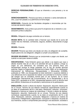 GLOSARIO DE TERMINOS DE DERECHO CIVIL

DERECHO PERSONALÍSIMO.- El que es inherente a una persona y no se
transmite.


DERECHOHABIENTE.- Persona que tiene un derecho o varios derivados de
otra, y que han pasado a su patrimonio en forma legal.

DERECHOS.- Conjunto de las facultades otorgadas o reconocidas por las
normas del derecho objetivo

DESISTIMIENTO.- Acto jurídico que pone fin al ejercicio de un derecho o una
actuación jurídica cualquiera.


DEUDA.- Obligación de pago contraída con un tercero.

DEUDA NETA: Es la cantidad total a financiar que resulta de la suma del
capital más los intereses, comisiones, seguros, etcétera, descontando el pago
inicial.

DEUDO.- Pariente.

DEUDOR: Persona que tiene una deuda con otra y la obligación de cumplirla.
Sujeto pasivo de una obligación; obligado a cumplir una prestación.

DEUDOR SOLIDARIO: Persona que se compromete a pagar una deuda, aun
cuando no sea quien recibe el crédito

DISCAPACIDAD.- Toda limitación grave que afecte o se espera que vaya a
afectar durante más de un año a la actividad del que la padece y tenga su
origen en una deficiencia. Se considera que una persona tiene una
discapacidad aunque la tenga superada con el uso de ayudas técnicas
externas. Según la Organización Mundial de la Salud, OMS, en su clasificación
Internacional de Deficiencias, Discapacidades y Minusvalías (CIDDM),
publicada en 1980, una discapacidad es toda restricción o ausencia (debida a
una deficiencia) de la capacidad de realizar una actividad en la forma o dentro
del margen que se considera normal para un ser humano. En la nueva
Clasificación Internacional del Funcionamiento, de la Discapacidad y de la
Salud (CIF), aprobada en el 2001, discapacidad aparece como un término baúl
para déficits, limitaciones en la actividad y restricciones en la participación.

DISOLUCIÓN.- Acción o efecto de disolver. Separación, desunión. Destrucción
de un vínculo. Término de una relación contractual, especialmente cuando no
se debe al cumplimiento del fin o del plazo. Resolución, extinción, conclusión.
Relajación o licencia en materia de costumbres. // Acción o efecto de disolver.
Separación, desunión. Destrucción de un vínculo. Término de una relación
contractual, especialmente cuando no se debe al cumplimiento del fin o del
plazo. Resolución, extinción, conclusión. Relajación o licencia en materia de
costumbres.// Relajamiento, degeneración. Corrupción o disipación. Acuerdo de
sus miembros, socios o componentes para extinguir una asociación, sociedad o
                                                                                   27
                                                   Victor Manuel Alfaro Jiménez
 