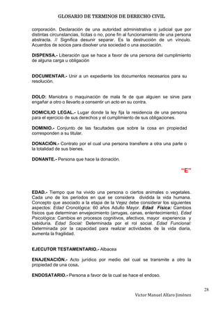 GLOSARIO DE TERMINOS DE DERECHO CIVIL

corporación. Declaración de una autoridad administrativa o judicial que por
distintas circunstancias, lícitas o no, pone fin al funcionamiento de una persona
abstracta. // Significa desunir separar. Es la destrucción de un vínculo.
Acuerdos de socios para disolver una sociedad o una asociación.

DISPENSA.- Liberación que se hace a favor de una persona del cumplimiento
de alguna carga u obligación


DOCUMENTAR.- Unir a un expediente los documentos necesarios para su
resolución.


DOLO: Maniobra o maquinación de mala fe de que alguien se sirve para
engañar a otro o llevarlo a consentir un acto en su contra.

DOMICILIO LEGAL.- Lugar donde la ley fija la residencia de una persona
para el ejercicio de sus derechos y el cumplimiento de sus obligaciones.

DOMINIO.- Conjunto de las facultades que sobre la cosa en propiedad
corresponden a su titular.

DONACIÓN.- Contrato por el cual una persona transfiere a otra una parte o
la totalidad de sus bienes.

DONANTE.- Persona que hace la donación.

                                                                           “E”


EDAD.- Tiempo que ha vivido una persona o ciertos animales o vegetales.
Cada uno de los períodos en que se considera dividida la vida humana.
Concepto que asociado a la etapa de la Vejez debe considerar los siguientes
aspectos: Edad Cronológica: 60 años Adulto Mayor. Edad Física: Cambios
físicos que determinan envejecimiento (arrugas, canas, enlentecimiento). Edad
Psicológica: Cambios en procesos cognitivos, afectivos, mayor experiencia y
sabiduría. Edad Social: Determinada por el rol social. Edad Funcional:
Determinada por la capacidad para realizar actividades de la vida diaria,
aumenta la fragilidad.


EJECUTOR TESTAMENTARIO.- Albacea

ENAJENACIÓN.- Acto jurídico por medio del cual se transmite a otro la
propiedad de una cosa.

ENDOSATARIO.- Persona a favor de la cual se hace el endoso.


                                                                                    28
                                                    Victor Manuel Alfaro Jiménez
 