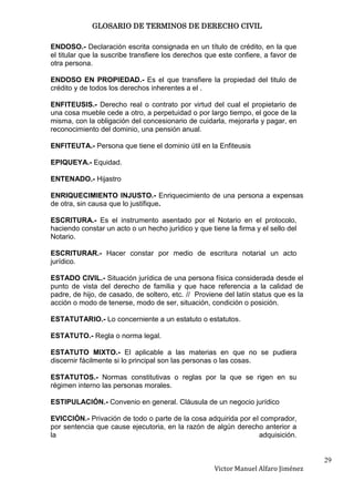 GLOSARIO DE TERMINOS DE DERECHO CIVIL

ENDOSO.- Declaración escrita consignada en un título de crédito, en la que
el titular que la suscribe transfiere los derechos que este confiere, a favor de
otra persona.

ENDOSO EN PROPIEDAD.- Es el que transfiere la propiedad del titulo de
crédito y de todos los derechos inherentes a el .

ENFITEUSIS.- Derecho real o contrato por virtud del cual el propietario de
una cosa mueble cede a otro, a perpetuidad o por largo tiempo, el goce de la
misma, con la obligación del concesionario de cuidarla, mejorarla y pagar, en
reconocimiento del dominio, una pensión anual.

ENFITEUTA.- Persona que tiene el dominio útil en la Enfiteusis

EPIQUEYA.- Equidad.

ENTENADO.- Hijastro

ENRIQUECIMIENTO INJUSTO.- Enriquecimiento de una persona a expensas
de otra, sin causa que lo justifique.

ESCRITURA.- Es el instrumento asentado por el Notario en el protocolo,
haciendo constar un acto o un hecho jurídico y que tiene la firma y el sello del
Notario.

ESCRITURAR.- Hacer constar por medio de escritura notarial un acto
jurídico.

ESTADO CIVIL.- Situación jurídica de una persona física considerada desde el
punto de vista del derecho de familia y que hace referencia a la calidad de
padre, de hijo, de casado, de soltero, etc. // Proviene del latín status que es la
acción o modo de tenerse, modo de ser, situación, condición o posición.

ESTATUTARIO.- Lo concerniente a un estatuto o estatutos.

ESTATUTO.- Regla o norma legal.

ESTATUTO MIXTO.- El aplicable a las materias en que no se pudiera
discernir fácilmente si lo principal son las personas o las cosas.

ESTATUTOS.- Normas constitutivas o reglas por la que se rigen en su
régimen interno las personas morales.

ESTIPULACIÓN.- Convenio en general. Cláusula de un negocio jurídico

EVICCIÓN.- Privación de todo o parte de la cosa adquirida por el comprador,
por sentencia que cause ejecutoria, en la razón de algún derecho anterior a
la                                                              adquisición.


                                                                                     29
                                                     Victor Manuel Alfaro Jiménez
 
