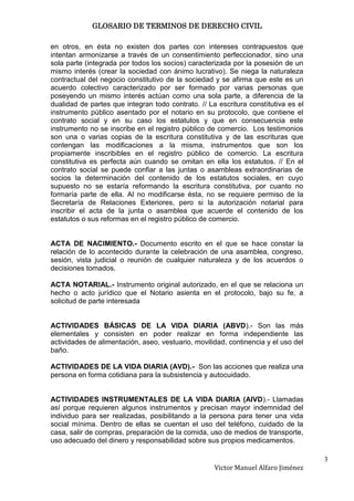 GLOSARIO DE TERMINOS DE DERECHO CIVIL

en otros, en ésta no existen dos partes con intereses contrapuestos que
intentan armonizarse a través de un consentimiento perfeccionador, sino una
sola parte (integrada por todos los socios) caracterizada por la posesión de un
mismo interés (crear la sociedad con ánimo lucrativo). Se niega la naturaleza
contractual del negocio constitutivo de la sociedad y se afirma que este es un
acuerdo colectivo caracterizado por ser formado por varias personas que
poseyendo un mismo interés actúan como una sola parte, a diferencia de la
dualidad de partes que integran todo contrato. // La escritura constitutiva es el
instrumento público asentado por el notario en su protocolo, que contiene el
contrato social y en su caso los estatutos y que en consecuencia este
instrumento no se inscribe en el registro público de comercio. Los testimonios
son una o varias copias de la escritura constitutiva y de las escrituras que
contengan las modificaciones a la misma, instrumentos que son los
propiamente inscribibles en el registro público de comercio. La escritura
constitutiva es perfecta aún cuando se omitan en ella los estatutos. // En el
contrato social se puede confiar a las juntas o asambleas extraordinarias de
socios la determinación del contenido de los estatutos sociales, en cuyo
supuesto no se estaría reformando la escritura constitutiva, por cuanto no
formaría parte de ella. Al no modificarse ésta, no se requiere permiso de la
Secretaría de Relaciones Exteriores, pero si la autorización notarial para
inscribir el acta de la junta o asamblea que acuerde el contenido de los
estatutos o sus reformas en el registro público de comercio.


ACTA DE NACIMIENTO.- Documento escrito en el que se hace constar la
relación de lo acontecido durante la celebración de una asamblea, congreso,
sesión, vista judicial o reunión de cualquier naturaleza y de los acuerdos o
decisiones tomados.

ACTA NOTARIAL.- Instrumento original autorizado, en el que se relaciona un
hecho o acto jurídico que el Notario asienta en el protocolo, bajo su fe, a
solicitud de parte interesada


ACTIVIDADES BÁSICAS DE LA VIDA DIARIA (ABVD).- Son las más
elementales y consisten en poder realizar en forma independiente las
actividades de alimentación, aseo, vestuario, movilidad, continencia y el uso del
baño.

ACTIVIDADES DE LA VIDA DIARIA (AVD).- Son las acciones que realiza una
persona en forma cotidiana para la subsistencia y autocuidado.


ACTIVIDADES INSTRUMENTALES DE LA VIDA DIARIA (AIVD).- Llamadas
así porque requieren algunos instrumentos y precisan mayor indemnidad del
individuo para ser realizadas, posibilitando a la persona para tener una vida
social mínima. Dentro de ellas se cuentan el uso del teléfono, cuidado de la
casa, salir de compras, preparación de la comida, uso de medios de transporte,
uso adecuado del dinero y responsabilidad sobre sus propios medicamentos.

                                                                                    3
                                                    Victor Manuel Alfaro Jiménez
 