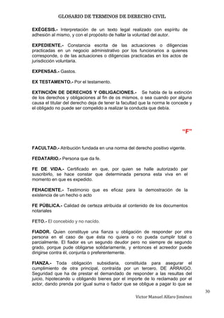 GLOSARIO DE TERMINOS DE DERECHO CIVIL

EXÉGESIS.- Interpretación de un texto legal realizado con espíritu de
adhesión al mismo, y con el propósito de hallar la voluntad del autor.

EXPEDIENTE.- Constancia escrita de las actuaciones o diligencias
practicadas en un negocio administrativo por los funcionarios a quienes
corresponde, o de las actuaciones o diligencias practicadas en los actos de
jurisdicción voluntaria.

EXPENSAS.- Gastos.

EX TESTAMENTO.- Por el testamento.

EXTINCIÓN DE DERECHOS Y OBLIGACIONES.- Se habla de la extinción
de los derechos y obligaciones al fin de os mismos, o sea cuando por alguna
causa el titular del derecho deja de tener la facultad que la norma le concede y
el obligado no puede ser compelido a realizar la conducta que debía.




                                                                           “F”

FACULTAD.- Atribución fundada en una norma del derecho positivo vigente.

FEDATARIO.- Persona que da fe.

FE DE VIDA.- Certificado en que, por quien se halle autorizado par
suscribirlo, se hace constar que determinada persona esta viva en el
momento en que es expedido.

FEHACIENTE.- Testimonio que es eficaz para la demostración de la
existencia de un hecho o acto

FE PÚBLICA.- Calidad de certeza atribuida al contenido de los documentos
notariales

FETO.- El concebido y no nacído.

FIADOR. Quien constituye una fianza u obligación de responder por otra
persona en el caso de que ésta no quiera o no pueda cumplir total o
parcialmente. El fiador es un segundo deudor pero no siempre de segundo
grado, porque pude obligarse solidariamente, y entonces el acreedor puede
dirigirse contra él, conjunta o preferentemente.

FIANZA.- Toda obligación subsidiaria, constituida para asegurar el
cumplimiento de otra principal, contraída por un tercero. DE ARRAIGO.
Seguridad que ha de prestar el demandado de responder a las resultas del
juicio, hipotecando u obligando bienes por el importe de lo reclamado por el
actor, dando prenda por igual suma o fiador que se obligue a pagar lo que se
                                                                                   30
                                                   Victor Manuel Alfaro Jiménez
 