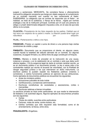 GLOSARIO DE TERMINOS DE DERECHO CIVIL

juzgare y sentenciare. MERCANTIL. Se considera fianza o afianzamiento
mercantil la obligación accesoria que tenga por objeto asegurar el cumplimiento
de un contrato mercantil, aun cuando no sea comerciante el fiador.
SUBSIDIARIA. La obligación que se contrae de responder por el fiador ; en
realidad, se trata de la subfianza, o fianza de la fianza , regida por normas
análogas a las de la institución principal. Contrato por el cual una persona se
obliga a cumplir determinada obligación impuesta a otra, en el caso de que esta
última no la cumpla.

FILIACIÓN.- Procedencia de los hijos respecto de los padres. Calidad que el
hijo tiene con respecto de su padre o madre. La filiación puede tener lugar por
naturaleza                   y                 por                   adopción.

FILIAL.- Perteneciente o reltivo a los hijos.

FINANCIAR.- Prestar un capital o suma de dinero a una persona bajo ciertas
condiciones de crédito y pago.

FINIQUITO.- Documento que se proporciona al cliente, en algunos casos,
cuando liquida la totalidad del adeudo derivado de un contrato. En algunas
ocasiones, el pagaré firmado y su última ficha de pago constituyen el finiquito.

FORMA.- Manera o modo de proceder en la instrucción de una causa,
instancia o proceso, y en la celebración de un contrato o acto que deba surtir
efectos legales. // Es la exigencia legal de darle al contrato carácter escrito, ya
se en documento público o en documento privado. La ley a veces pide a los
contratantes realizar por escrito el acuerdo de voluntades, con la finalidad de
otorgar seguridad jurídica a los que intervienen en dicho instrumento. La
escritura pública la pueden expedir los fedatarios públicos (notarios o
corredores), o ciertos funcionarios públicos en ejercicio de sus atribuciones.
Como ejemplos de documentos públicos se encuentran los siguientes:
       Actas de ministerio público
       Actuaciones judiciales de toda índole
       Certificaciones y constancias administrativas
       Escrituras constitutivas de sociedades y asociaciones, civiles o
       mercantiles
       Escrituras relativas a bienes inmuebles
La escritura privada se hace entre particulares, sin que medie la intervención
de fedatario o de autoridad alguna. Algunos ejemplos de documentos privados
son los siguientes:
       Cartas
       Títulos de crédito, suscritos entre particulares
       Facturas, notas de venta, contra recibos, etc.
       Ciertos contratos que sólo requieren esta formalidad, como el de
       arrendamiento, la fianza, entre otros.

FRAUDULENTO.- Engañoso.



                                                                                      31
                                                     Victor Manuel Alfaro Jiménez
 