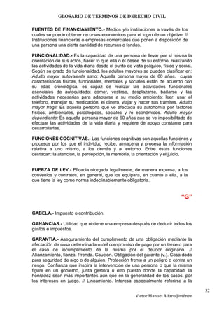 GLOSARIO DE TERMINOS DE DERECHO CIVIL

FUENTES DE FINANCIAMIENTO.- Medios y/o instituciones a través de los
cuales se puede obtener recursos económicos para el logro de un objetivo. //
Instituciones financieras o empresas comerciales que ponen a disposición de
una persona una cierta cantidad de recursos o fondos.

FUNCIONALIDAD.- Es la capacidad de una persona de llevar por sí misma la
orientación de sus actos, hacer lo que ella o él desee de su entorno, realizando
las actividades de la vida diaria desde el punto de vista psíquico, físico y social.
Según su grado de funcionalidad, los adultos mayores se pueden clasificar en:
Adulto mayor autovalente sano: Aquella persona mayor de 60 años, cuyas
características físicas, funcionales, mentales y sociales están de acuerdo con
su edad cronológica, es capaz de realizar las actividades funcionales
esenciales de autocuidado: comer, vestirse, desplazarse, bañarse y las
actividades necesarias para adaptarse a su medio ambiente: leer, usar el
teléfono, manejar su medicación, el dinero, viajar y hacer sus trámites. Adulto
mayor frágil: Es aquella persona que ve afectada su autonomía por factores
físicos, ambientales, psicológicos, sociales y /o económicos. Adulto mayor
dependiente: Es aquella persona mayor de 60 años que se ve imposibilitado de
efectuar las actividades de la vida diaria y requiere de apoyo constante para
desarrollarlas.

FUNCIONES COGNITIVAS.- Las funciones cognitivas son aquellas funciones y
procesos por los que el individuo recibe, almacena y procesa la información
relativa a uno mismo, a los demás y al entorno. Entre estas funciones
destacan: la atención, la percepción, la memoria, la orientación y el juicio.


FUERZA DE LEY.- Eficacia otorgada legalmente, de manera expresa, a los
convenios y contratos, en general, que los equipara, en cuanto a ella, a la
que tiene la ley como norma indeclinablemente obligatoria.


                                                                              “G”

GABELA.- Impuesto o contribución.

GANANCIAS.- Utilidad que obtiene una empresa después de deducir todos los
gastos e impuestos.

GARANTÍA.- Aseguramiento del cumplimiento de una obligación mediante la
afectación de cosa determinada o del compromiso de pago por un tercero para
el caso de incumplimiento de la misma por el deudor originario. //
Afianzamiento, fianza. Prenda. Caución. Obligación del garante (v.). Cosa dada
para seguridad de algo o de alguien. Protección frente a un peligro o contra un
riesgo. Confianza que inspira la intervención de una persona o que la misma
figure en un gobierno, junta gestora u otro puesto donde la capacidad, la
honradez sean más importantes aún que en la generalidad de los casos, por
los intereses en juego. // Lineamiento. Interesa especialmente referirse a la

                                                                                       32
                                                      Victor Manuel Alfaro Jiménez
 