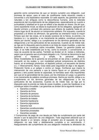 GLOSARIO DE TERMINOS DE DERECHO CIVIL

garantía como compromiso de que un tercero cumplirá una obligación, cual
promesa de apoyo, para el caso de modificarse cierta situación creada o
convenida o una expectativa razonable. En este aspecto, las garantías son tan
naturales y tan antiguas como la desconfianza humana, ante la reiterada
experiencia del incumplimiento de las obligaciones, especialmente en cuanto a
puntualidad y totalidad en lo que se refiere a las deudas en dinero. De ahí que,
como expediente inicial, se ideara la duplicación de los obligados, agregando al
deudor primero y principal otra persona que oficiara de suplente hasta en el
mismo lugar de él, de asumir un compromiso solidario. Por supuesto, cuando la
propiedad y el dinero se afirmaron, las garantías se orientaron hacia la mayor
firmeza que dan las cosas, en la escala sucesiva de la fianza, la prenda y la
hipoteca (v.). La garantía, si es meramente de palabra, constituye promesa.
Hecha por escrito, obliga a su cumplimiento en los términos generales de las
obligaciones y en los particulares de las accesorias. Cuando es de índole real,
se rige por lo dispuesto para la prenda si se trata de cosas muebles, y para las
hipotecas si se constituye sobre inmuebles. Clases. La garantía puede ser
legal, si se halla establecida por la ley, como la evicción; o convencional, si
nace de acuerdo de las partes. También se dividen en di- rectas o indirectas,
según que el garante sea el principal obligado o no. Formal se denomina la real
(prenda        o     hipoteca);     y    simple,     la    personal     (fianza).
Otras modalidades de la garantía se encuentran en las arras o señales; en lo
mercantil, en los avales; y, con modalidad judicial comprensiva de distintos
fueros, en el embargo preventivo, el depósito judicial y el secuestro de bienes
(v.). // Afianzamiento, fianza. Cosa dada para seguridad de algo o de alguien.
Protección frente a un peligro o contra un riesgo. Confianza que inspira la
intervención de una persona o que la misma figura en un gobierno, junta
gestora u otro puesto donde la capacidad, la honradez sean más importantes
aún que en la generalidad de los casos, por los intereses en juego. La garantía
si es meramente de palabra constituye promesa. Hecha por escrito, obliga a su
cumplimiento en los términos generales de las obligaciones y en los
particulares de las accesorias. Cuando es de índole real, se rige por lo
dispuesto para la prenda se trata de cosas muebles, y para las hipotecas si se
constituye sobre inmuebles. Las garantías se dividen de la siguiente manera:
         Garantía a crédito
         Garantía de firma
         Garantía de persona
         Garantía de territorios
         Garantía de tratado
         Garantía hipotecaria
         Garantía pignoraticia
         Garantía real
         Garantías constitucionales
         Garantías procesales
         Garantías sociales
// Compromiso de pago de una deuda por falta de cumplimiento por parte del
deudor o por la ejecución de una obligación. Toda seguridad adicional que el
propio deudor o un tercero, otorga al acreedor ara el supuesto de que la
obligación no sea total y debidamente cumplida a su vencimiento. //
Aseguramiento del cumplimiento de una obligación mediante la afectación de
                                                                                    33
                                                    Victor Manuel Alfaro Jiménez
 