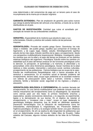 GLOSARIO DE TERMINOS DE DERECHO CIVIL

cosa determinada o del compromiso de pago por un tercero para el caso de
incumplimiento de la misma por el deudor originario


GARANTÍA EXTENDIDA.- Plan de ampliación de garantía para autos nuevos
que otorga la planta fabricante del vehículo a los clientes, a través de su red de
distribuidores en el país.

GASTOS DE INVESTIGACIÓN: Cantidad que cubre el acreditado por
concepto de revisión de sus antecedentes crediticios.


GERIATRÍA.- Especialidad de la medicina que estudia la vejez y sus
enfermedades. Estudio y práctica del cuidado médico de las personas
mayores.

GERONTOLOGÍA.- Procede del vocablo griego Geron, Geronto/es: los más
viejos o notables del pueblo griego, aquellos que componían el Consejo de
Agamenón, y de Logos: logia, tratado, estudio. Etimológicamente significa
estudio de los más viejos. Estudio científico de la vejez y envejecimiento desde
una perspectiva multidisciplinaria biopsicosocial. Biológica: Investigación sobre
los cambios que con la edad y el paso del tiempo se producen en los distintos
sistemas biológicos del organismo. Psicológica: Estudio sobre los cambios y/o
estabilidad que el paso del tiempo produce en las funciones psicológicas como
la atención, la percepción, el aprendizaje y la memoria, la afectividad y la
personalidad, entre otros fenómenos psicológicos. Social: Cambios de la edad
relativos a roles sociales, intercambio y estructura social, cambios culturales,
envejecimiento de las poblaciones. Ciencia biológica que se ocupa de la vejez.
Estudia las modificaciones fisiopatológicas más o menos acusadas de la
senectud o senescencia. En el momento actual el llamado problema del
envejecimiento, tercera edad, ocupa lugar preferente en la sociedad moderna
con esferas de preocupación sobre salud y nutrición, vivienda y medio
ambiente, familia y bienestar social, seguridad en los ingresos y empleo y
educación.

GERONTOLOGÍA BIOLÓGICA O EXPERIMENTAL.-Es también llamada del
envejecimiento. Es una ciencia multidisciplinar que pretende conocer tanto los
íntimos mecanismos del envejecimiento como su etiopatogenia. Su desarrollo
como ciencia pasó por dos fases: la primera meramente empírica y
especulativa, sacaba conclusiones deductivas, y la segunda, es experimental,
ligada a la demostración de sus teorías. En el objetivo de retardar el
envejecimiento, o “envejecer más y mejor”, ocupa un lugar destacado la
gerontología biológica preventiva, que se divide en diferentes apartados:
prevención farmacológica. Con la utilización de medicamentos como los
antioxidantes, vitaminoterapia E, magnoterapia, etc. Prevención dietética-
higiénico-psicológica. El clima y la ecología también tienen una gran influencia
en el envejecimiento. De ahí se explica la alta longevidad de poblaciones que
viven en determinadas zonas del mundo: Valles Altos de Ecuador, Valles
aislados del Caúcaso, algunos núcleos aislados de las Islas de la Polinesia,
etc.
                                                                                     34
                                                     Victor Manuel Alfaro Jiménez
 