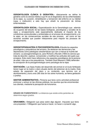 GLOSARIO DE TERMINOS DE DERECHO CIVIL



GERONTOLOGÍA CLÍNICA O GERIATRÍA.- clásicamente se define la
geriatría como la ciencia médica cuyo fin es el diagnóstico de las enfermedades
de la vejez, su curación, rehabilitación y reinserción del enfermo en su hábitat
(casa o institución) a esto hay que añadir la prevención de dichas
enfermedades.

GERONTOLOGÍA SOCIAL.- Especialización de la Gerontología que además
de ocuparse del estudio de las bases biológicas, psicológicas y sociales de la
vejez y envejecimiento está especialmente dedicada al impacto de las
condiciones socioculturales y ambientales en el proceso de envejecimiento y en
la vejez, en las consecuencias sociales de ese proceso, así como en las
acciones sociales que pueden interponerse para mejorar los procesos de
envejecimiento.


GERONTOPSIQUIATRÍA O PSICOGERONTOLOGÍA.-Estudia los aspectos
psicológicos y psiquiátricos del anciano. Se destacan las demencias y las
depresiones como patologías características que van a marcar la muerte del
anciano. La psicogerontología es, para Richard y Munafo (1993) la ciencia que
trata de describir, explicar, comprender y modificar las actitudes del sujeto que
envejece. Esta visión hace referencia a los aspectos psicológicos de la persona
de edad, más que a los psiquiátricos. También Dosíl Maceira (1996) defienden
la concepción de la psicogerontología como psicología de la vejez

GESTACIÓN.- Las fases finales del desarrollo del animal en el óvulo fertilizado
tienen lugar en la matriz o útero situado dentro del abdomen de la madre. Este
estado de expansión del útero y su contenido, que termina con el
alumbramiento y dura unos 280 días en los seres humanos, se llama gestación
o preñez.

GESTOR ADMINISTRATIVO.- Persona que tiene como actividad profesional
promover y activar en las oficinas públicas, los asuntos que les encomiendan
sus clientes, mediante la percepción de honorarios.



GRADO DE PARENTESCO: La distancia que existe entre parientes se
determina según grados.


GRAVAMEN.- Obligación que pesa sobre algo alguien. Impuesto que tiene
una propiedad. // Obligación que fuerza a hacer, no hacer o consentir algo.




                                                                            “H”

                                                                                    35
                                                    Victor Manuel Alfaro Jiménez
 