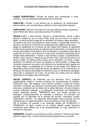 GLOSARIO DE TERMINOS DE DERECHO CIVIL




HABER HEREDITARIO.- Porción de bienes que corresponde a cada
heredero, una vez realizada la participación de la herencia.

HABILITAR.- Facultar a una persona par la realización de determinados
actos jurídicos, que no podría llevar a efecto sin ésta autorización expresa.

HABITACIÓN.- Derecho de ocupar en una casa ajena las piezas necesarias
para el titular del mismo y para las personas de su familia.

HECHO.-Acción o acto humano. Suceso o acontecimiento. Acción u obra.
Asunto o materia de que se trata. ll Der. Caso que da motivo a la causa o
pleito. Un hecho jurídico puede ser el nacimiento, la muerte o algún accidente
Al momento de nacer, se presenta un hecho jurídico, y desde este momento la
persona, sus actos y los hechos en su existencia eran regidos por las leyes.
Según lo establecido en el artículo 22 del código Civil Federal, la capacidad
jurídica de las personas físicas se adquiere por el nacimiento y se pierde por la
muerte; pero desde el momento en que un individuo es concebido, entra bajo la
protección de la ley y se le tiene por nacido para los efectos declarados en el
código antes mencionado. // Acción o acto humano. Suceso o acontecimiento.
Acción u obra. Asunto o materia de que se trata. ll Der. Caso que da motivo a la
causa o pleito. Un hecho jurídico puede ser el nacimiento, la muerte o algún
accidente Al momento de nacer, se presenta un hecho jurídico, y desde este
momento la persona, sus actos y los hechos en su existencia eran regidos por
las leyes. Según lo establecido en el artículo 22 del código Civil Federal, la
capacidad jurídica de las personas físicas se adquiere por el nacimiento y se
pierde por la muerte; pero desde el momento en que un individuo es concebido,
entra bajo la protección de la ley y se le tiene por nacido para los efectos
declarados en el código antes mencionado.

HECHO JURÍDICO.- Es entendido por los alemanes como “cualquier
acontecimiento natural o humano productor de consecuencias de derecho.
PUGLIATLI dice: “Se designan como hechos jurídicos a todos los hechos
naturales o humanos qué producen consecuencias jurídicas. El hecho jurídico
está pues, constituido por la síntesis de un doble elemento: el hecho natural o
humano (elemento material), y la calificación proveniente del ordenamiento
jurídico (elemento formal).” TRABUCCHI dice: “Los hechos jurídicos se
distinguen fundamentalmente en naturales y humanos, los primeros son
aquellos qué no dependen de la voluntad del hombre, nacimiento, muerte,
enfermedad, incendio... los segundos denominados actos humanos son los
realizados por un sujeto de derecho, como el contrato o el acto de violencia”.
Por el contrario, de acuerdo a las opiniones citadas por PLUGLIATTI Y
TRABUCCHI, el hecho jurídico es en sentido estricto queda reservado
únicamente para calificar así a los acontecimientos en cuya realización la
voluntad no interviene.

HEREDERO.- Sucesor en una herencia a título universal. // Persona que tiene
derecho, según la ley, a recibir los bienes de una persona que ha muerto

                                                                                    36
                                                    Victor Manuel Alfaro Jiménez
 