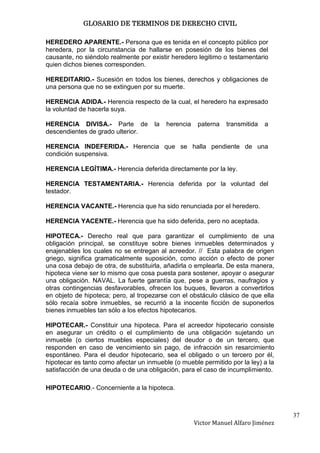 GLOSARIO DE TERMINOS DE DERECHO CIVIL

HEREDERO APARENTE.- Persona que es tenida en el concepto público por
heredera, por la circunstancia de hallarse en posesión de los bienes del
causante, no siéndolo realmente por existir heredero legitimo o testamentario
quien dichos bienes corresponden.

HEREDITARIO.- Sucesión en todos los bienes, derechos y obligaciones de
una persona que no se extinguen por su muerte.

HERENCIA ADIDA.- Herencia respecto de la cual, el heredero ha expresado
la voluntad de hacerla suya.

HERENCIA DIVISA.- Parte de            la   herencia    paterna   transmitida   a
descendientes de grado ulterior.

HERENCIA INDEFERIDA.- Herencia que se halla pendiente de una
condición suspensiva.

HERENCIA LEGÍTIMA.- Herencia deferida directamente por la ley.

HERENCIA TESTAMENTARIA.- Herencia deferida por la voluntad del
testador.

HERENCIA VACANTE.- Herencia que ha sido renunciada por el heredero.

HERENCIA YACENTE.- Herencia que ha sido deferida, pero no aceptada.

HIPOTECA.- Derecho real que para garantizar el cumplimiento de una
obligación principal, se constituye sobre bienes inmuebles determinados y
enajenables los cuales no se entregan al acreedor. // Esta palabra de origen
griego, significa gramaticalmente suposición, como acción o efecto de poner
una cosa debajo de otra, de substituirla, añadirla o emplearla. De esta manera,
hipoteca viene ser lo mismo que cosa puesta para sostener, apoyar o asegurar
una obligación. NAVAL. La fuerte garantía que, pese a guerras, naufragios y
otras contingencias desfavorables, ofrecen los buques, llevaron a convertirlos
en objeto de hipoteca; pero, al tropezarse con el obstáculo clásico de que ella
sólo recaía sobre inmuebles, se recurrió a la inocente ficción de suponerlos
bienes inmuebles tan sólo a los efectos hipotecarios.

HIPOTECAR.- Constituir una hipoteca. Para el acreedor hipotecario consiste
en asegurar un crédito o el cumplimiento de una obligación sujetando un
inmueble (o ciertos muebles especiales) del deudor o de un tercero, que
responden en caso de vencimiento sin pago, de infracción sin resarcimiento
espontáneo. Para el deudor hipotecario, sea el obligado o un tercero por él,
hipotecar es tanto como afectar un inmueble (o mueble permitido por la ley) a la
satisfacción de una deuda o de una obligación, para el caso de incumplimiento.

HIPOTECARIO.- Concerniente a la hipoteca.



                                                                                     37
                                                      Victor Manuel Alfaro Jiménez
 
