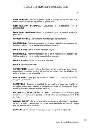 GLOSARIO DE TERMINOS DE DERECHO CIVIL


                                                                           “I”

IDENTIFICACIÓN.- Medio empleado para la comprobación de que una
determinada persona es aquella de la que se trata.

IDENTIFICACIÓN      PERSONAL.-      Documento     o   comprobante     de   la
personalidad.

IMPRESCRIPTIBILIDAD.-Calidad de un derecho que no encuentra sujeto a
prescripción.

IMPRESCRIPTIBLE.- Derecho que no esta sujeto a prescripción.

IMPREVISIBLE.- Acontecimiento que en el orden natural de las cosas no se
hubiera podido prever ni con la mas cuidadosa atención.

IMPRORROGABLE.- Que no se puede prorrogar.

IMPREVISIBLE.- Acontecimiento que en el orden natural de las cosas no se
hubiera podido prever ni con la mas cuidadosa atención .

IMPRORROGABLE.-Que no se puede prorrogar.

IMPUDICIA.- Deshonestidad.

IMPUGNACIÓN.- Acción y efecto de atacar, tachar o refutar un acto judicial,
documento, deposición testimonial, informe de peritos, etc., con el objeto de
obtener su revocación o invalidación

INALIENABLE.- Cosa que no puede ser vendida. // Lo que no se puede
enajenar válidamente.

INAMOVIBLE.- Carácter o cualidad de un empleo o cargo que impide la
remoción, suspensión, traslado o jubilación del titular no fundados en justa
causa, prevista en una norma legal anterior.

INCAPACIDAD PERMANENTE O TOTAL.- Imposibilidad del individuo para
desarrollar sus actividades por la pérdida absoluta de facultades, durante toda
su vida.

INCUMPLIMIENTO.- Es el contexto de compensación y liquidación de valores,
se utiliza cuando cualquiera de las partes de una negociación deja de cumplir
con los términos de lo acordado.

INAPELABLE.-Resolución judicial que no es susceptible de apelación.




                                                                                  38
                                                   Victor Manuel Alfaro Jiménez
 