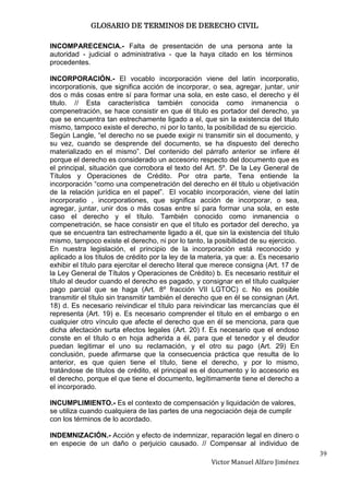GLOSARIO DE TERMINOS DE DERECHO CIVIL

INCOMPARECENCIA.- Falta de presentación de una persona ante la
autoridad - judicial o administrativa - que la haya citado en los términos
procedentes.

INCORPORACIÓN.- El vocablo incorporación viene del latín incorporatio,
incorporationis, que significa acción de incorporar, o sea, agregar, juntar, unir
dos o más cosas entre sí para formar una sola, en este caso, el derecho y él
titulo. // Esta característica también conocida como inmanencia o
compenetración, se hace consistir en que él titulo es portador del derecho, ya
que se encuentra tan estrechamente ligado a el, que sin la existencia del titulo
mismo, tampoco existe el derecho, ni por lo tanto, la posibilidad de su ejercicio.
Según Langle, “el derecho no se puede exigir ni transmitir sin el documento, y
su vez, cuando se desprende del documento, se ha dispuesto del derecho
materializado en el mismo”. Del contenido del párrafo anterior se infiere él
porque el derecho es considerado un accesorio respecto del documento que es
el principal, situación que corrobora el texto del Art. 5º. De la Ley General de
Títulos y Operaciones de Crédito. Por otra parte, Tena entiende la
incorporación “como una compenetración del derecho en él titulo u objetivación
de la relación jurídica en el papel”. El vocablo incorporación, viene del latín
incorporatio , incorporationes, que significa acción de incorporar, o sea,
agregar, juntar, unir dos o más cosas entre sí para formar una sola, en este
caso el derecho y el título. También conocido como inmanencia o
compenetración, se hace consistir en que el título es portador del derecho, ya
que se encuentra tan estrechamente ligado a él, que sin la existencia del título
mismo, tampoco existe el derecho, ni por lo tanto, la posibilidad de su ejercicio.
En nuestra legislación, el principio de la incorporación está reconocido y
aplicado a los títulos de crédito por la ley de la materia, ya que: a. Es necesario
exhibir el título para ejercitar el derecho literal que merece consigna (Art. 17 de
la Ley General de Títulos y Operaciones de Crédito) b. Es necesario restituir el
título al deudor cuando el derecho es pagado, y consignar en el título cualquier
pago parcial que se haga (Art. 8º fracción VII LGTOC) c. No es posible
transmitir el título sin transmitir también el derecho que en él se consignan (Art.
18) d. Es necesario reivindicar el título para reivindicar las mercancías que él
representa (Art. 19) e. Es necesario comprender el título en el embargo o en
cualquier otro vínculo que afecte el derecho que en él se menciona, para que
dicha afectación surta efectos legales (Art. 20) f. Es necesario que el endoso
conste en el título o en hoja adherida a él, para que el tenedor y el deudor
puedan legitimar el uno su reclamación, y el otro su pago (Art. 29) En
conclusión, puede afirmarse que la consecuencia práctica que resulta de lo
anterior, es que quien tiene el título, tiene el derecho, y por lo mismo,
tratándose de títulos de crédito, el principal es el documento y lo accesorio es
el derecho, porque el que tiene el documento, legítimamente tiene el derecho a
el incorporado.

INCUMPLIMIENTO.- Es el contexto de compensación y liquidación de valores,
se utiliza cuando cualquiera de las partes de una negociación deja de cumplir
con los términos de lo acordado.

INDEMNIZACIÓN.- Acción y efecto de indemnizar, reparación legal en dinero o
en especie de un daño o perjuicio causado. // Compensar al individuo de
                                                                                      39
                                                     Victor Manuel Alfaro Jiménez
 