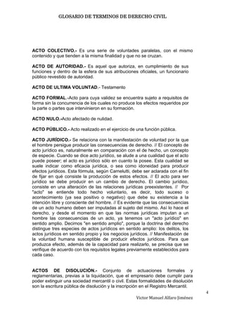 GLOSARIO DE TERMINOS DE DERECHO CIVIL




ACTO COLECTIVO.- Es una serie de voluntades paralelas, con el mismo
contenido y que tienden a la misma finalidad y que no se cruzan.

ACTO DE AUTORIDAD.- Es aquel que autoriza, en cumplimiento de sus
funciones y dentro de la esfera de sus atribuciones oficiales, un funcionario
público revestido de autoridad.

ACTO DE ULTIMA VOLUNTAD.- Testamento

ACTO FORMAL.-Acto para cuya validez se encuentra sujeto a requisitos de
forma sin la concurrencia de los cuales no produce los efectos requeridos por
la parte o partes que intervinieron en su formación.

ACTO NULO.-Acto afectado de nulidad.

ACTO PÚBLICO.- Acto realizado en el ejercicio de una función pública.

ACTO JURÍDICO.- Se relaciona con la manifestación de voluntad por la que
el hombre persigue producir las consecuencias de derecho. // El concepto de
acto jurídico es, naturalmente en comparación con el de hecho, un concepto
de especie. Cuando se dice acto jurídico, se alude a una cualidad que el acto
puede poseer; el acto es jurídico sólo en cuanto la posee. Esta cualidad se
suele indicar como eficacia jurídica, o sea como idoneidad para producir
efectos jurídicos. Esta fórmula, según Carnelutti, debe ser aclarada con el fin
de fijar en qué consiste la producción de estos efectos. // El acto para ser
jurídico se debe producir en un cambio de derecho. El cambio jurídico,
consiste en una alteración de las relaciones jurídicas preexistentes. // Por
"acto" se entiende todo hecho voluntario, es decir, todo suceso o
acontecimiento (ya sea positivo o negativo) que debe su existencia a la
intención libre y consciente del hombre. // Es evidente que las consecuencias
de un acto humano deben ser imputadas al sujeto del mismo. Así lo hace el
derecho, y desde el momento en que las normas jurídicas imputan a un
hombre las consecuencias de un acto, ya tenemos un "acto jurídico" en
sentido amplio. Decimos "en sentido amplio", porque la doctrina del derecho
distingue tres especies de actos jurídicos en sentido amplio: los delitos, los
actos jurídicos en sentido propio y los negocios jurídicos. // Manifestación de
la voluntad humana susceptible de producir efectos jurídicos. Para que
produzca efecto, además de la capacidad para realizarlo, se precisa que se
verifique de acuerdo con los requisitos legales previamente establecidos para
cada caso.


ACTOS DE DISOLUCIÓN.- Conjunto de actuaciones formales y
reglamentarias, previas a la liquidación, que el empresario debe cumplir para
poder extinguir una sociedad mercantil o civil. Estas formalidades de disolución
son la escritura pública de disolución y la inscripción en el Registro Mercantil.
                                                                                    4
                                                    Victor Manuel Alfaro Jiménez
 