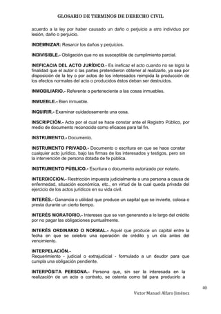 GLOSARIO DE TERMINOS DE DERECHO CIVIL

acuerdo a la ley por haber causado un daño o perjuicio a otro individuo por
lesión, daño o perjuicio.

INDEMNIZAR: Resarcir los daños y perjuicios.

INDIVISIBLE.- Obligación que no es susceptible de cumplimiento parcial.

INEFICACIA DEL ACTO JURÍDICO.- Es ineficaz el acto cuando no se logra la
finalidad que el autor o las partes pretendieron obtener al realizarlo, ya sea por
disposición de la ley o por actos de los interesados reimpida la producción de
los efectos normales del acto o producidos éstos deban ser destruidos.

INMOBILIARIO.- Referente o perteneciente a las cosas inmuebles.

INMUEBLE.- Bien inmueble.

INQUIRIR.- Examinar cuidadosamente una cosa.

INSCRIPCIÓN.- Acto por el cual se hace constar ante el Registro Público, por
medio de documento reconocido como eficaces para tal fin.

INSTRUMENTO.- Documento.

INSTRUMENTO PRIVADO.- Documento o escritura en que se hace constar
cualquier acto jurídico, bajo las firmas de los interesados y testigos, pero sin
la intervención de persona dotada de fe pública.

INSTRUMENTO PÚBLICO.- Escritura o documento autorizado por notario.

INTERDICCION.- Restricción impuesta judicialmente a una persona a causa de
enfermedad, situación económica, etc., en virtud de la cual queda privada del
ejercicio de los actos jurídicos en su vida civil.

INTERÉS.- Ganancia o utilidad que produce un capital que se invierte, coloca o
presta durante un cierto tiempo.

INTERÉS MORATORIO.- Intereses que se van generando a lo largo del crédito
por no pagar las obligaciones puntualmente.

INTERÉS ORDINARIO O NORMAL.- Aquél que produce un capital entre la
fecha en que se celebra una operación de crédito y un día antes del
vencimiento.

INTERPELACIÓN.-
Requerimiento - judicial o extrajudicial - formulado a un deudor para que
cumpla una obligación pendiente.

INTERPÓSITA PERSONA.- Persona que, sin ser la interesada en la
realización de un acto o contrato, se ostenta como tal para producirlo a

                                                                                     40
                                                     Victor Manuel Alfaro Jiménez
 